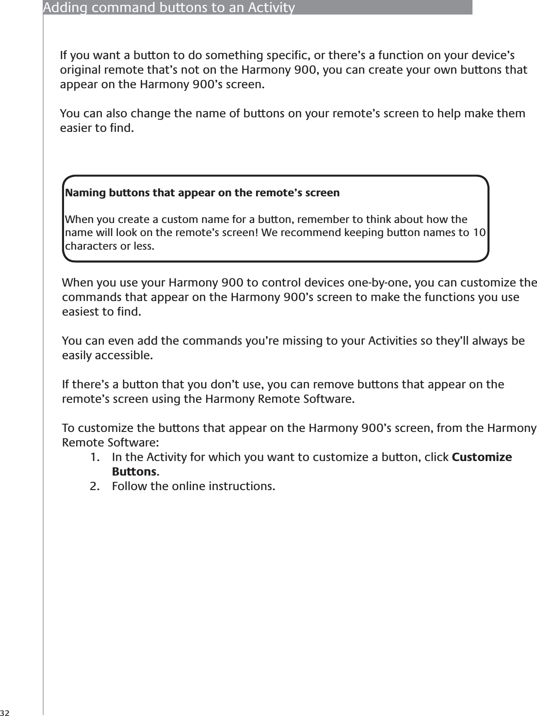 32If you want a button to do something speciﬁc, or there’s a function on your device’s original remote that’s not on the Harmony 900, you can create your own buttons that appear on the Harmony 900’s screen. You can also change the name of buttons on your remote’s screen to help make them easier to ﬁnd. Adding command buttons to an ActivityNaming buttons that appear on the remote’s screenWhen you create a custom name for a button, remember to think about how the name will look on the remote’s screen! We recommend keeping button names to 10 characters or less.When you use your Harmony 900 to control devices one-by-one, you can customize the commands that appear on the Harmony 900’s screen to make the functions you use easiest to ﬁnd.You can even add the commands you’re missing to your Activities so they’ll always be easily accessible.If there’s a button that you don’t use, you can remove buttons that appear on the remote’s screen using the Harmony Remote Software.To customize the buttons that appear on the Harmony 900’s screen, from the Harmony Remote Software:In the Activity for which you want to customize a button, click 1.  Customize Buttons.Follow the online instructions.2. 
