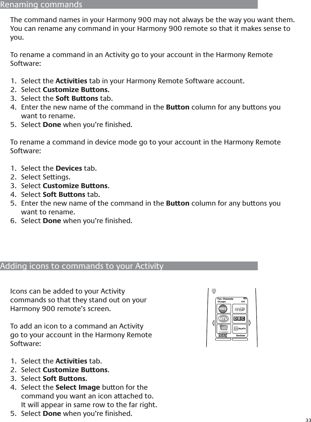 33Adding icons to commands to your ActivityIcons can be added to your Activity commands so that they stand out on your Harmony 900 remote’s screen.To add an icon to a command an Activity go to your account in the Harmony Remote Software:Select the 1.  Activities tab.Select 2.  Customize Buttons.Select 3.  Soft Buttons.Select the 4.  Select Image button for the command you want an icon attached to. It will appear in same row to the far right. Select 5.  Done when you’re ﬁnished.The command names in your Harmony 900 may not always be the way you want them. You can rename any command in your Harmony 900 remote so that it makes sense to you.To rename a command in an Activity go to your account in the Harmony Remote Software:Select the 1.  Activities tab in your Harmony Remote Software account.Select 2.  Customize Buttons.Select the 3.  Soft Buttons tab.Enter the new name of the command in the 4.  Button column for any buttons you want to rename. Select 5.  Done when you’re ﬁnished.To rename a command in device mode go to your account in the Harmony Remote Software:Select the 1.  Devices tab.Select Settings.2. Select 3.  Customize Buttons.Select 4.  Soft Buttons tab.Enter the new name of the command in the 5.  Button column for any buttons you want to rename. Select 6.  Done when you’re ﬁnished.Renaming commandsFav. Channels1/2 pages  4:51CurrentActivity DevicesNBSD B CTALKTVTOff