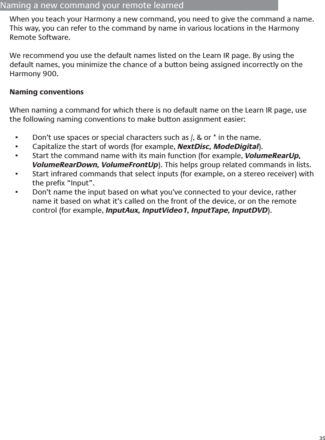 35Naming a new command your remote learnedWhen you teach your Harmony a new command, you need to give the command a name. This way, you can refer to the command by name in various locations in the Harmony Remote Software. We recommend you use the default names listed on the Learn IR page. By using the default names, you minimize the chance of a button being assigned incorrectly on the Harmony 900.Naming conventionsWhen naming a command for which there is no default name on the Learn IR page, use the following naming conventions to make button assignment easier:Don’t use spaces or special characters such as /, &amp; or * in the name.• Capitalize the start of words (for example,•   NextDisc, ModeDigital).Start the command name with its main function (for example, •  VolumeRearUp, VolumeRearDown, VolumeFrontUp). This helps group related commands in lists.Start infrared commands that select inputs (for example, on a stereo receiver) with • the preﬁx “Input”. Don’t name the input based on what you’ve connected to your device, rather • name it based on what it’s called on the front of the device, or on the remote control (for example, InputAux, InputVideo1, InputTape, InputDVD).