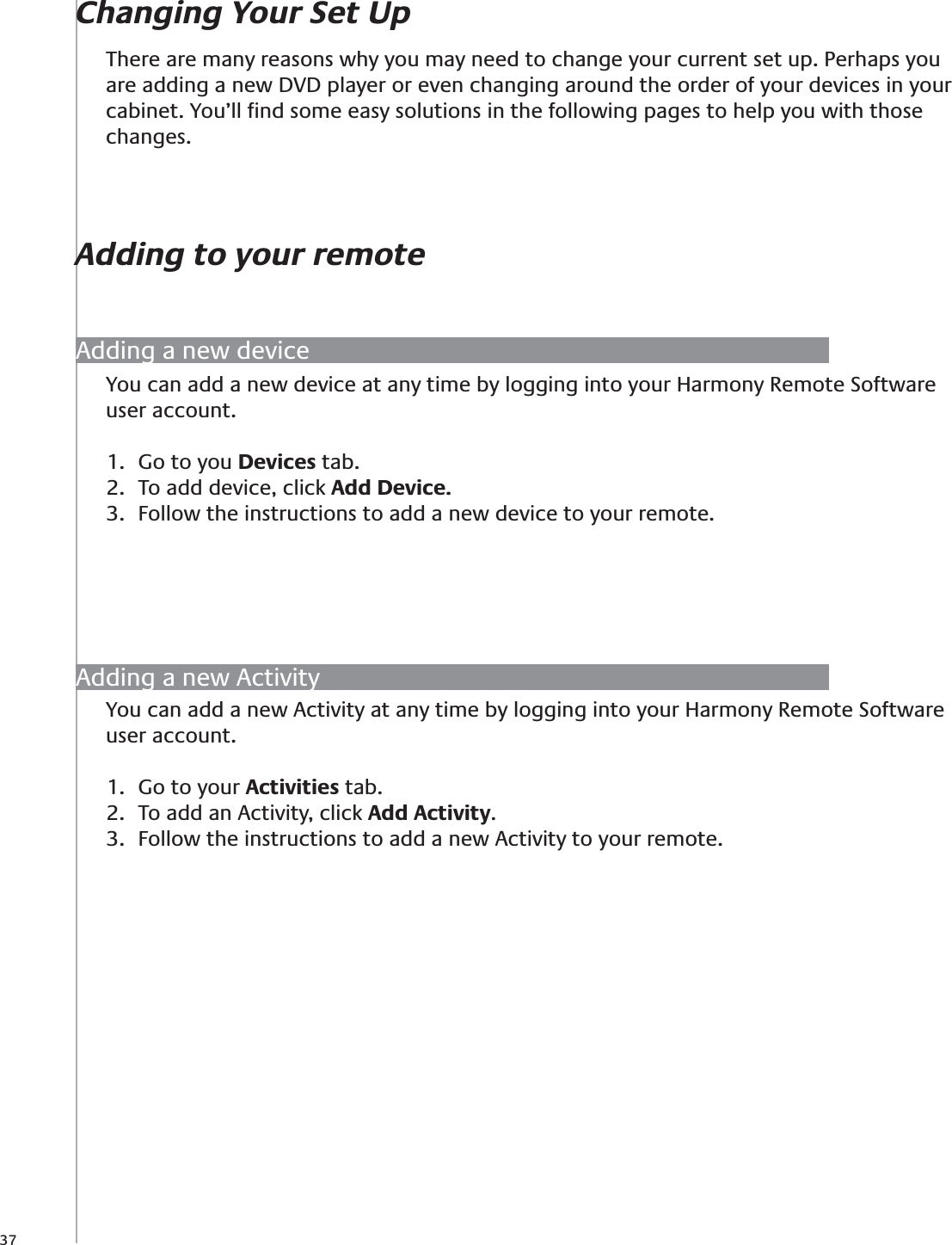 37You can add a new Activity at any time by logging into your Harmony Remote Software user account.Go to your 1.  Activities tab.To add an Activity, click 2.  Add Activity.Follow the instructions to add a new Activity to your remote.3. Adding a new deviceChanging Your Set UpAdding to your remoteThere are many reasons why you may need to change your current set up. Perhaps you are adding a new DVD player or even changing around the order of your devices in your cabinet. You’ll ﬁnd some easy solutions in the following pages to help you with those changes.Adding a new ActivityYou can add a new device at any time by logging into your Harmony Remote Software user account.Go to you 1.  Devices tab.To add device, click 2.  Add Device.Follow the instructions to add a new device to your remote.3. 