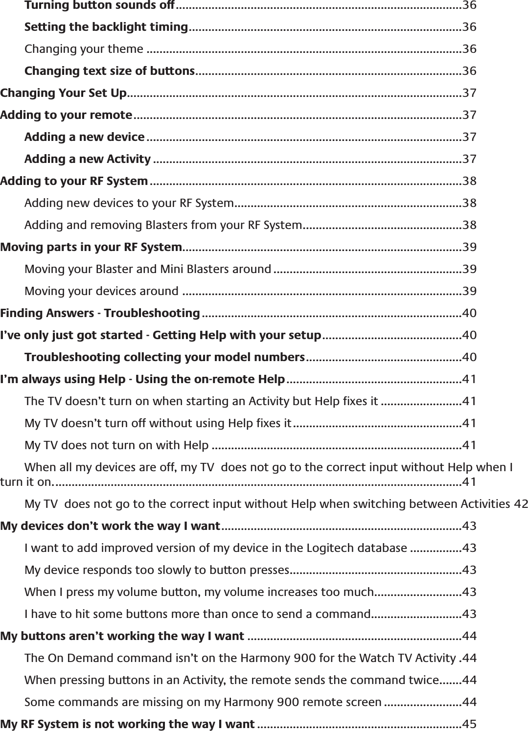 Turning button sounds off ........................................................................................36Setting the backlight timing ....................................................................................36Changing your theme .................................................................................................36Changing text size of buttons ..................................................................................36Changing Your Set Up .......................................................................................................37Adding to your remote .....................................................................................................37Adding a new device .................................................................................................37Adding a new Activity ...............................................................................................37Adding to your RF System ................................................................................................38Adding new devices to your RF System ......................................................................38Adding and removing Blasters from your RF System .................................................38Moving parts in your RF System......................................................................................39Moving your Blaster and Mini Blasters around ..........................................................39Moving your devices around  ......................................................................................39Finding Answers - Troubleshooting ................................................................................40I’ve only just got started - Getting Help with your setup ...........................................40Troubleshooting collecting your model numbers ................................................40I’m always using Help - Using the on-remote Help ......................................................41The TV doesn’t turn on when starting an Activity but Help ﬁxes it .........................41My TV doesn’t turn off without using Help ﬁxes it ....................................................41My TV does not turn on with Help .............................................................................41When all my devices are off, my TV  does not go to the correct input without Help when I turn it on. .............................................................................................................................41My TV  does not go to the correct input without Help when switching between Activities 42My devices don’t work the way I want ..........................................................................43I want to add improved version of my device in the Logitech database ................43My device responds too slowly to button presses .....................................................43When I press my volume button, my volume increases too much ...........................43I have to hit some buttons more than once to send a command............................43My buttons aren’t working the way I want ..................................................................44The On Demand command isn’t on the Harmony 900 for the Watch TV Activity .44When pressing buttons in an Activity, the remote sends the command twice .......44Some commands are missing on my Harmony 900 remote screen ........................44My RF System is not working the way I want ...............................................................45