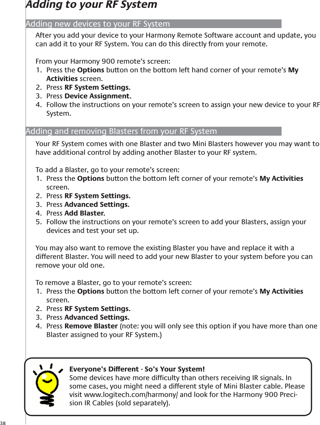 38After you add your device to your Harmony Remote Software account and update, you can add it to your RF System. You can do this directly from your remote.From your Harmony 900 remote’s screen:Press the 1.  Options button on the bottom left hand corner of your remote’s My Activities screen.Press 2.  RF System Settings.Press 3.  Device Assignment.Follow the instructions on your remote’s screen to assign your new device to your RF 4. System.Adding new devices to your RF SystemYour RF System comes with one Blaster and two Mini Blasters however you may want to have additional control by adding another Blaster to your RF system.To add a Blaster, go to your remote’s screen:Press the 1.  Options button the bottom left corner of your remote’s My Activities screen.Press 2.  RF System Settings.Press 3.  Advanced Settings.Press 4.  Add Blaster.Follow the instructions on your remote’s screen to add your Blasters, assign your 5. devices and test your set up.You may also want to remove the existing Blaster you have and replace it with a different Blaster. You will need to add your new Blaster to your system before you can remove your old one.To remove a Blaster, go to your remote’s screen:Press the 1.  Options button the bottom left corner of your remote’s My Activities screen.Press 2.  RF System Settings.Press 3.  Advanced Settings.Press 4.  Remove Blaster (note: you will only see this option if you have more than one Blaster assigned to your RF System.)Adding and removing Blasters from your RF System    Everyone’s Different - So’s Your System!Some devices have more difﬁculty than others receiving IR signals. In some cases, you might need a different style of Mini Blaster cable. Please visit www.logitech.com/harmony/ and look for the Harmony 900 Preci-sion IR Cables (sold separately).Adding to your RF System