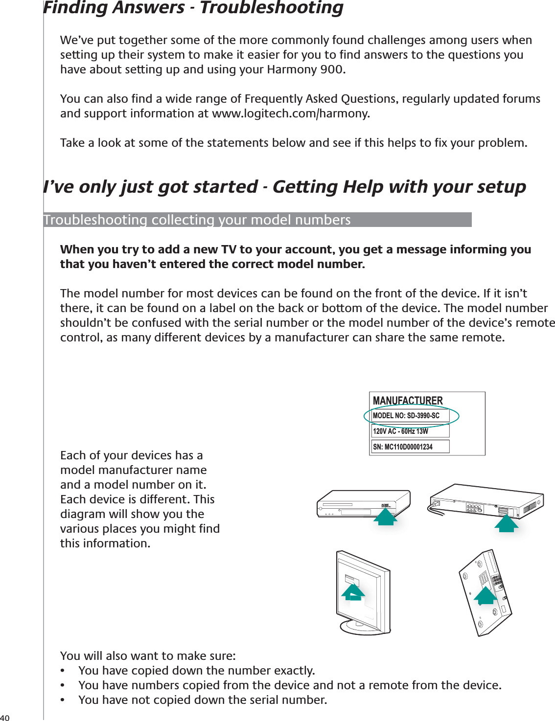 40Finding Answers - TroubleshootingI’ve only just got started - Getting Help with your setupWe’ve put together some of the more commonly found challenges among users when setting up their system to make it easier for you to ﬁnd answers to the questions you have about setting up and using your Harmony 900.You can also ﬁnd a wide range of Frequently Asked Questions, regularly updated forums and support information at www.logitech.com/harmony. Take a look at some of the statements below and see if this helps to ﬁx your problem.Troubleshooting collecting your model numbersEach of your devices has a model manufacturer name and a model number on it. Each device is different. This diagram will show you the various places you might ﬁnd this information.You will also want to make sure:You have copied down the number exactly.• You have numbers copied from the device and not a remote from the device.• You have not copied down the serial number.• ACMESD-3990-SCACMESD-3990-SCACMESD-3990-SCMODEL NO: SD-3990-SCMANUFACTURER120V AC - 60Hz 13WSN:  MC110D00001234When you try to add a new TV to your account, you get a message informing you that you haven’t entered the correct model number.The model number for most devices can be found on the front of the device. If it isn’t there, it can be found on a label on the back or bottom of the device. The model number shouldn’t be confused with the serial number or the model number of the device’s remote control, as many different devices by a manufacturer can share the same remote.