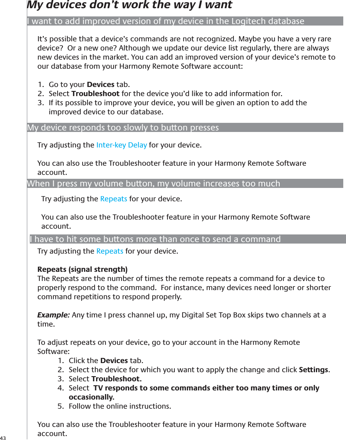 43My devices don’t work the way I wantIt’s possible that a device’s commands are not recognized. Maybe you have a very rare device?  Or a new one? Although we update our device list regularly, there are always new devices in the market. You can add an improved version of your device’s remote to our database from your Harmony Remote Software account:Go to your 1.  Devices tab.Select 2.  Troubleshoot for the device you’d like to add information for.If its possible to improve your device, you will be given an option to add the 3. improved device to our database.I want to add improved version of my device in the Logitech databaseMy device responds too slowly to button pressesTry adjusting the Inter-key Delay for your device. You can also use the Troubleshooter feature in your Harmony Remote Software account. When I press my volume button, my volume increases too muchI have to hit some buttons more than once to send a commandTry adjusting the Repeats for your device. Repeats (signal strength)The Repeats are the number of times the remote repeats a command for a device to properly respond to the command.  For instance, many devices need longer or shorter command repetitions to respond properly.  Example: Any time I press channel up, my Digital Set Top Box skips two channels at a time. To adjust repeats on your device, go to your account in the Harmony Remote Software:Click the 1.  Devices tab. Select the device for which you want to apply the change and click 2.  Settings.Select 3.  Troubleshoot.Select 4.   TV responds to some commands either too many times or only occasionally.  Follow the online instructions.5. You can also use the Troubleshooter feature in your Harmony Remote Software account. Try adjusting the Repeats for your device. You can also use the Troubleshooter feature in your Harmony Remote Software account. 