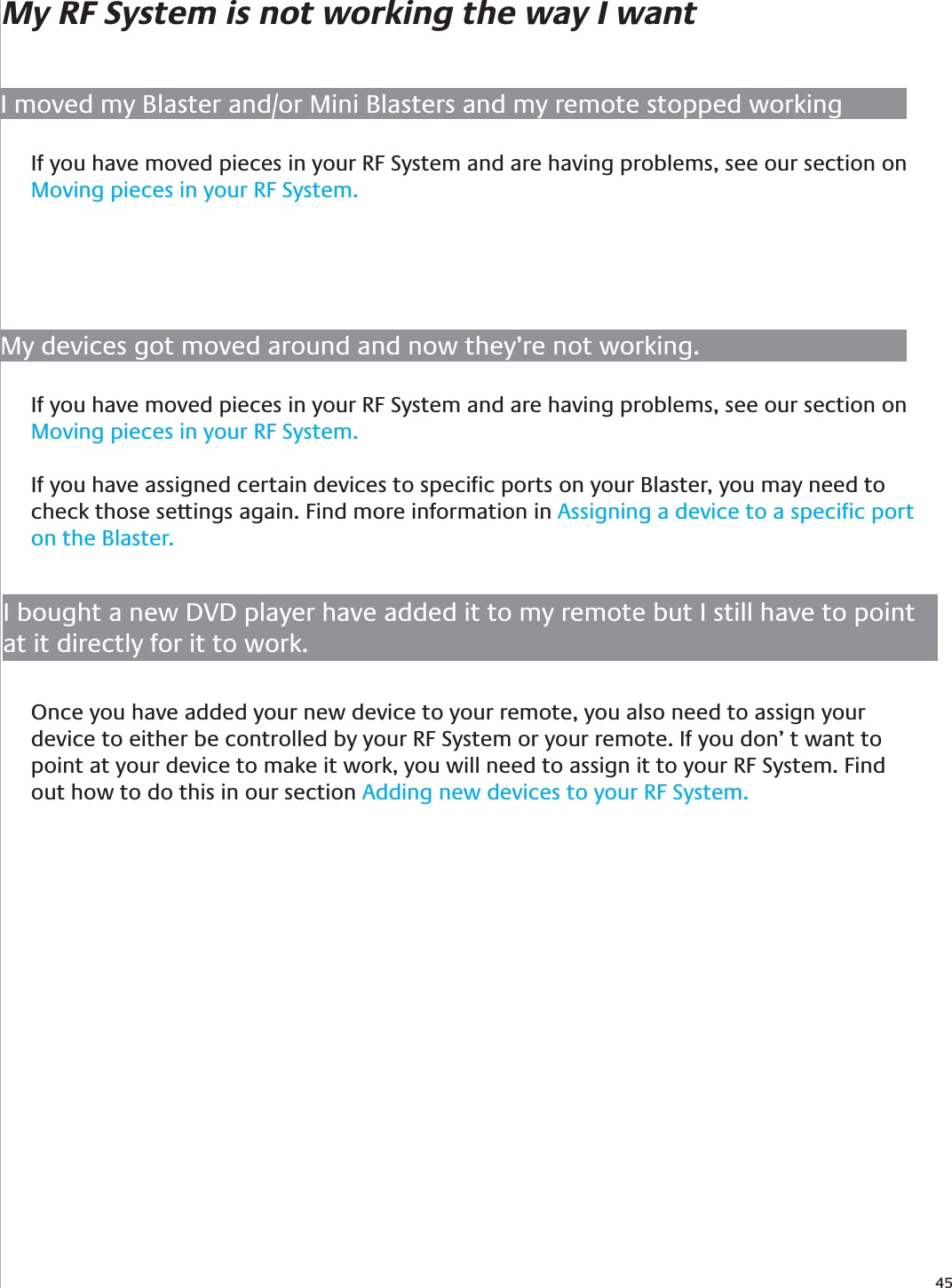 45My RF System is not working the way I wantI moved my Blaster and/or Mini Blasters and my remote stopped workingIf you have moved pieces in your RF System and are having problems, see our section on Moving pieces in your RF System.My devices got moved around and now they’re not working.If you have moved pieces in your RF System and are having problems, see our section on Moving pieces in your RF System.If you have assigned certain devices to speciﬁc ports on your Blaster, you may need to check those settings again. Find more information in Assigning a device to a speciﬁc port on the Blaster.I bought a new DVD player have added it to my remote but I still have to point at it directly for it to work.Once you have added your new device to your remote, you also need to assign your device to either be controlled by your RF System or your remote. If you don’ t want to point at your device to make it work, you will need to assign it to your RF System. Find out how to do this in our section Adding new devices to your RF System.