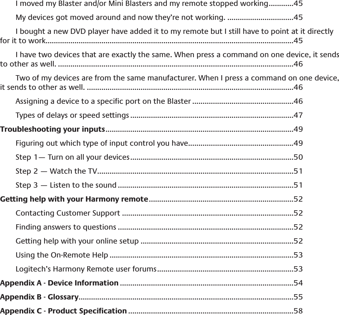 I moved my Blaster and/or Mini Blasters and my remote stopped working ............45My devices got moved around and now they’re not working. ................................45I bought a new DVD player have added it to my remote but I still have to point at it directly for it to work. .......................................................................................................................45I have two devices that are exactly the same. When press a command on one device, it sends to other as well. ..................................................................................................................46Two of my devices are from the same manufacturer. When I press a command on one device, it sends to other as well. ....................................................................................................46Assigning a device to a speciﬁc port on the Blaster .................................................46Types of delays or speed settings ...............................................................................47Troubleshooting your inputs ...........................................................................................49Figuring out which type of input control you have...................................................49Step 1— Turn on all your devices ...............................................................................50Step 2 — Watch the TV ...............................................................................................51Step 3 — Listen to the sound .....................................................................................51Getting help with your Harmony remote ......................................................................52Contacting Customer Support ...................................................................................52Finding answers to questions .....................................................................................52Getting help with your online setup ..........................................................................52Using the On-Remote Help .........................................................................................53Logitech’s Harmony Remote user forums ..................................................................53Appendix A - Device Information ....................................................................................54Appendix B - Glossary ........................................................................................................55Appendix C - Product Speciﬁcation ................................................................................58