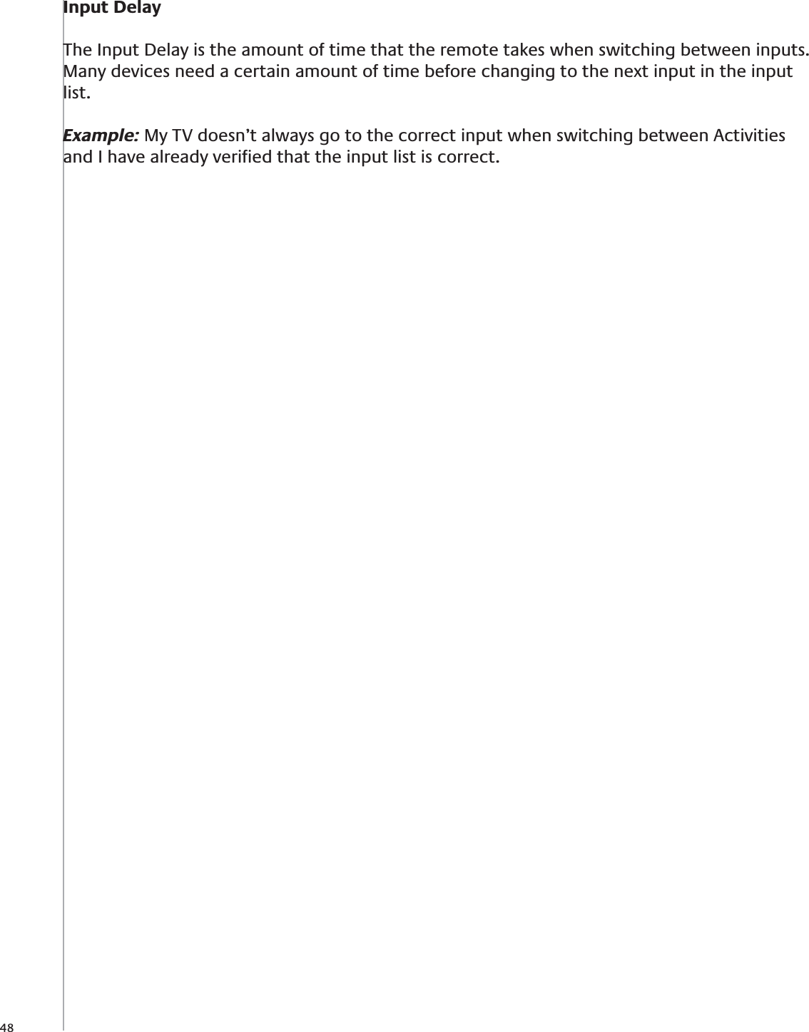 48Input DelayThe Input Delay is the amount of time that the remote takes when switching between inputs.  Many devices need a certain amount of time before changing to the next input in the input list.  Example: My TV doesn’t always go to the correct input when switching between Activities and I have already veriﬁed that the input list is correct.