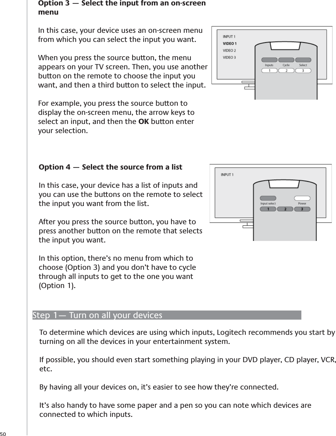 50Option 3 — Select the input from an on-screen menuIn this case, your device uses an on-screen menu from which you can select the input you want.When you press the source button, the menu appears on your TV screen. Then, you use another button on the remote to choose the input you want, and then a third button to select the input.For example, you press the source button to display the on-screen menu, the arrow keys to select an input, and then the OK button enter your selection.Option 4 — Select the source from a listIn this case, your device has a list of inputs and you can use the buttons on the remote to select the input you want from the list. After you press the source button, you have to press another button on the remote that selects the input you want.In this option, there’s no menu from which to choose (Option 3) and you don’t have to cycle through all inputs to get to the one you want (Option 1).Step 1— Turn on all your devicesTo determine which devices are using which inputs, Logitech recommends you start by turning on all the devices in your entertainment system.If possible, you should even start something playing in your DVD player, CD player, VCR, etc.By having all your devices on, it’s easier to see how they’re connected.It’s also handy to have some paper and a pen so you can note which devices are connected to which inputs.