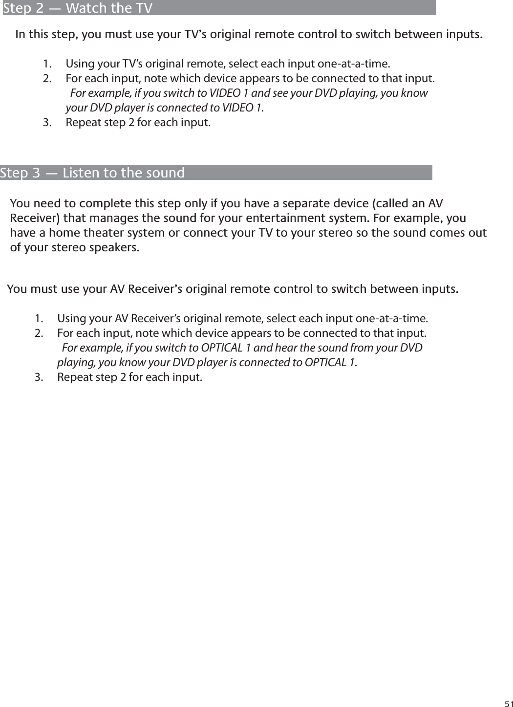 51Step 2 — Watch the TVIn this step, you must use your TV’s original remote control to switch between inputs.Using your TV’s original remote, select each input one-at-a-time.1. For each input, note which device appears to be connected to that input. 2.  For example, if you switch to VIDEO 1 and see your DVD playing, you know      your DVD player is connected to VIDEO 1.Repeat step 2 for each input.3. Step 3 — Listen to the soundYou need to complete this step only if you have a separate device (called an AV Receiver) that manages the sound for your entertainment system. For example, you have a home theater system or connect your TV to your stereo so the sound comes out of your stereo speakers.You must use your AV Receiver’s original remote control to switch between inputs.Using your AV Receiver’s original remote, select each input one-at-a-time.1. For each input, note which device appears to be connected to that input. 2.  For example, if you switch to OPTICAL 1 and hear the sound from your DVD           playing, you know your DVD player is connected to OPTICAL 1.Repeat step 2 for each input.3. 