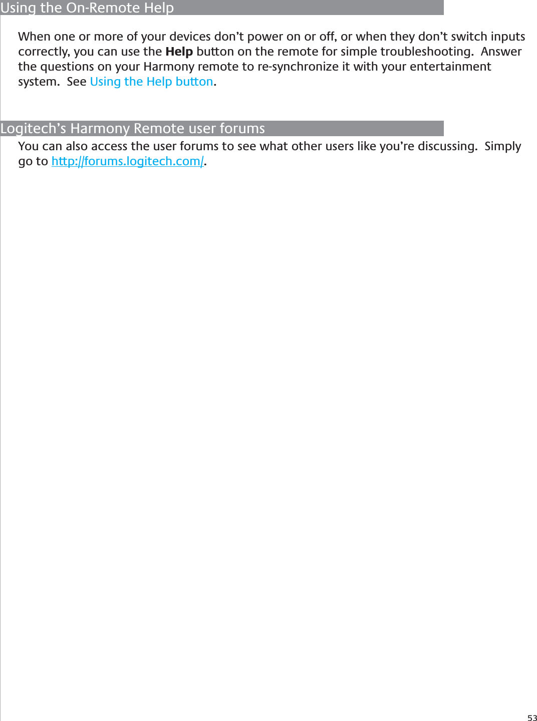 53When one or more of your devices don’t power on or off, or when they don’t switch inputs correctly, you can use the Help button on the remote for simple troubleshooting.  Answer the questions on your Harmony remote to re-synchronize it with your entertainment system.  See Using the Help button.Using the On-Remote HelpYou can also access the user forums to see what other users like you’re discussing.  Simply go to http://forums.logitech.com/.Logitech’s Harmony Remote user forums