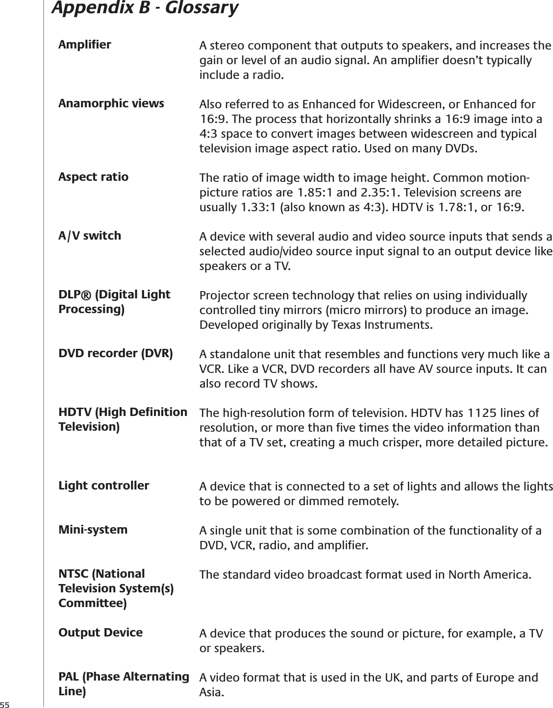 55Appendix B - GlossaryAmpliﬁerAnamorphic viewsAspect ratioA/V switchDLP® (Digital Light Processing)DVD recorder (DVR)HDTV (High Deﬁnition Television)Light controllerMini-systemNTSC (National Television System(s) Committee)Output DevicePAL (Phase Alternating Line)A stereo component that outputs to speakers, and increases the gain or level of an audio signal. An ampliﬁer doesn’t typically include a radio.Also referred to as Enhanced for Widescreen, or Enhanced for 16:9. The process that horizontally shrinks a 16:9 image into a 4:3 space to convert images between widescreen and typical television image aspect ratio. Used on many DVDs.The ratio of image width to image height. Common motion-picture ratios are 1.85:1 and 2.35:1. Television screens are usually 1.33:1 (also known as 4:3). HDTV is 1.78:1, or 16:9.A device with several audio and video source inputs that sends a selected audio/video source input signal to an output device like speakers or a TV.Projector screen technology that relies on using individually controlled tiny mirrors (micro mirrors) to produce an image. Developed originally by Texas Instruments.A standalone unit that resembles and functions very much like a VCR. Like a VCR, DVD recorders all have AV source inputs. It can also record TV shows.The high-resolution form of television. HDTV has 1125 lines of resolution, or more than ﬁve times the video information than that of a TV set, creating a much crisper, more detailed picture.A device that is connected to a set of lights and allows the lights to be powered or dimmed remotely.A single unit that is some combination of the functionality of a DVD, VCR, radio, and ampliﬁer.The standard video broadcast format used in North America.A device that produces the sound or picture, for example, a TV or speakers.A video format that is used in the UK, and parts of Europe and Asia.