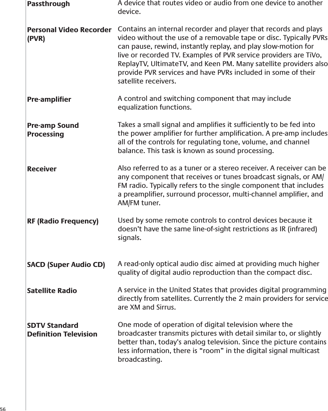 56PassthroughPersonal Video Recorder (PVR)Pre-ampliﬁerPre-amp Sound ProcessingReceiverRF (Radio Frequency)SACD (Super Audio CD)Satellite RadioSDTV Standard Deﬁnition TelevisionA device that routes video or audio from one device to another device.Contains an internal recorder and player that records and plays video without the use of a removable tape or disc. Typically PVRs can pause, rewind, instantly replay, and play slow-motion for live or recorded TV. Examples of PVR service providers are TiVo, ReplayTV, UltimateTV, and Keen PM. Many satellite providers also provide PVR services and have PVRs included in some of their satellite receivers.A control and switching component that may include equalization functions.Takes a small signal and ampliﬁes it sufﬁciently to be fed into the power ampliﬁer for further ampliﬁcation. A pre-amp includes all of the controls for regulating tone, volume, and channel balance. This task is known as sound processing.Also referred to as a tuner or a stereo receiver. A receiver can be any component that receives or tunes broadcast signals, or AM/FM radio. Typically refers to the single component that includes a preampliﬁer, surround processor, multi-channel ampliﬁer, and AM/FM tuner.Used by some remote controls to control devices because it doesn’t have the same line-of-sight restrictions as IR (infrared) signals.A read-only optical audio disc aimed at providing much higher quality of digital audio reproduction than the compact disc.A service in the United States that provides digital programming directly from satellites. Currently the 2 main providers for service are XM and Sirrus.One mode of operation of digital television where the broadcaster transmits pictures with detail similar to, or slightly better than, today’s analog television. Since the picture contains less information, there is “room” in the digital signal multicast broadcasting.