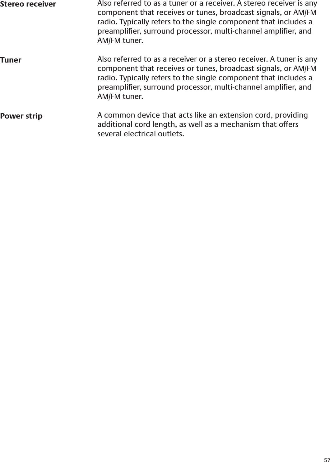 57Stereo receiverTunerPower stripAlso referred to as a tuner or a receiver. A stereo receiver is any component that receives or tunes, broadcast signals, or AM/FM radio. Typically refers to the single component that includes a preampliﬁer, surround processor, multi-channel ampliﬁer, and AM/FM tuner.Also referred to as a receiver or a stereo receiver. A tuner is any component that receives or tunes, broadcast signals, or AM/FM radio. Typically refers to the single component that includes a preampliﬁer, surround processor, multi-channel ampliﬁer, and AM/FM tuner.A common device that acts like an extension cord, providing additional cord length, as well as a mechanism that offers several electrical outlets.