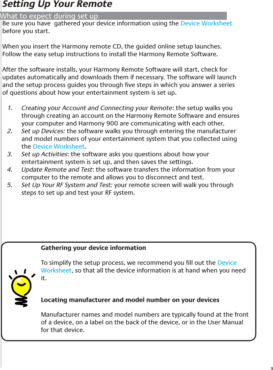 9Be sure you have  gathered your device information using the Device Worksheet before you start.When you insert the Harmony remote CD, the guided online setup launches. Follow the easy setup instructions to install the Harmony Remote Software.After the software installs, your Harmony Remote Software will start, check for updates automatically and downloads them if necessary. The software will launch and the setup process guides you through ﬁve steps in which you answer a series of questions about how your entertainment system is set up. Creating your Account and Connecting your Remote1.  : the setup walks you through creating an account on the Harmony Remote Software and ensures your computer and Harmony 900 are communicating with each other.Set up Devices:2.   the software walks you through entering the manufacturer and model numbers of your entertainment system that you collected using the Device Worksheet.Set up Activities3.  : the software asks you questions about how your entertainment system is set up, and then saves the settings.Update Remote and Test4.  : the software transfers the information from your computer to the remote and allows you to disconnect and test.Set Up Your RF System and Test: 5.  your remote screen will walk you through steps to set up and test your RF system.Setting Up Your Remote    Gathering your device information To simplify the setup process, we recommend you ﬁll out the Device Worksheet, so that all the device information is at hand when you need it.Locating manufacturer and model number on your devices Manufacturer names and model numbers are typically found at the front of a device, on a label on the back of the device, or in the User Manual for that device.What to expect during set up