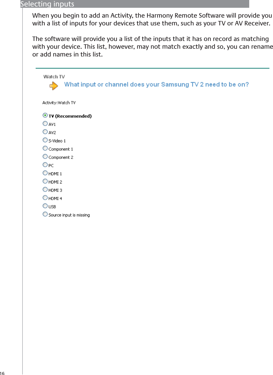 16Selecting inputsWhen you begin to add an Activity, the Harmony Remote Software will provide you with a list of inputs for your devices that use them, such as your TV or AV Receiver. The software will provide you a list of the inputs that it has on record as matching with your device. This list, however, may not match exactly and so, you can rename or add names in this list.