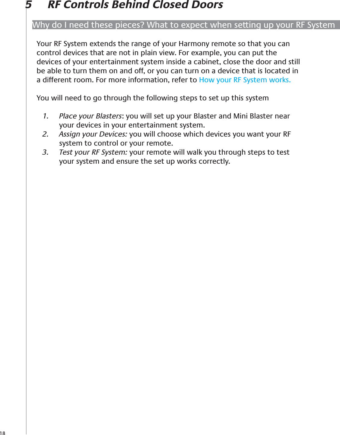 18Why do I need these pieces? What to expect when setting up your RF System5  RF Controls Behind Closed DoorsYour RF System extends the range of your Harmony remote so that you can control devices that are not in plain view. For example, you can put the devices of your entertainment system inside a cabinet, close the door and still be able to turn them on and off, or you can turn on a device that is located in a different room. For more information, refer to How your RF System works.You will need to go through the following steps to set up this systemPlace your Blasters1.  : you will set up your Blaster and Mini Blaster near your devices in your entertainment system.Assign your Devices:2.   you will choose which devices you want your RF system to control or your remote.Test your RF System: 3.  your remote will walk you through steps to test your system and ensure the set up works correctly.