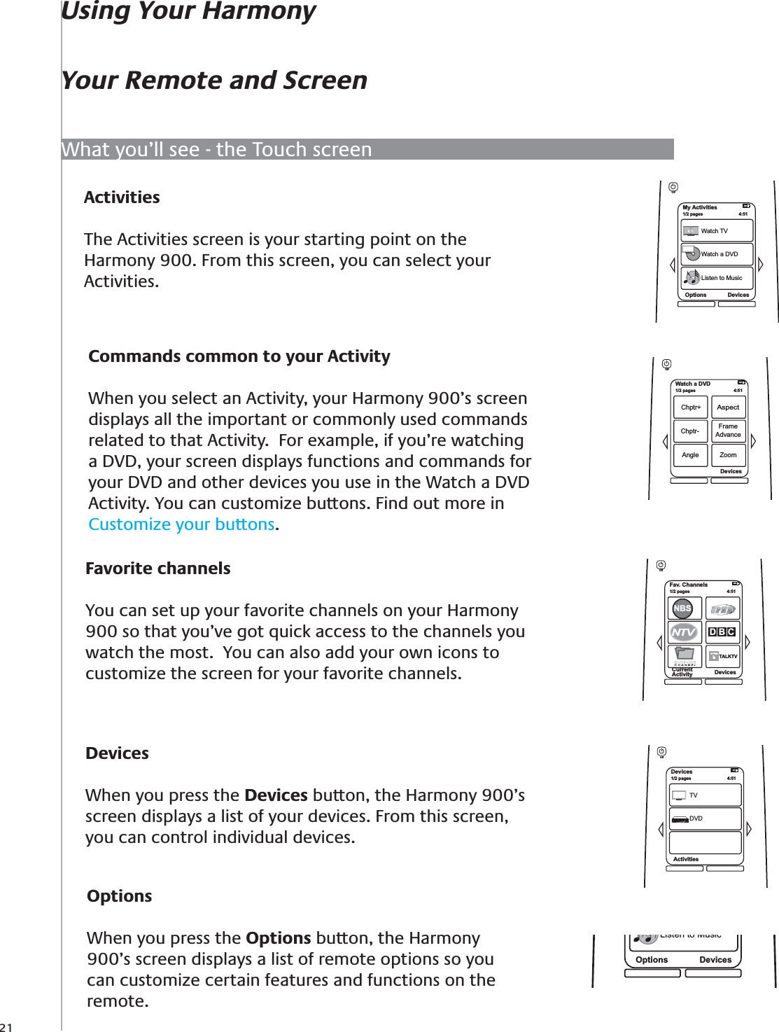 21ActivitiesThe Activities screen is your starting point on the Harmony 900. From this screen, you can select your Activities.DevicesWhen you press the Devices button, the Harmony 900’s screen displays a list of your devices. From this screen, you can control individual devices. Commands common to your ActivityWhen you select an Activity, your Harmony 900’s screen displays all the important or commonly used commands related to that Activity.  For example, if you’re watching a DVD, your screen displays functions and commands for your DVD and other devices you use in the Watch a DVD Activity. You can customize buttons. Find out more in Customize your buttons.Favorite channelsYou can set up your favorite channels on your Harmony 900 so that you’ve got quick access to the channels you watch the most.  You can also add your own icons to customize the screen for your favorite channels.Fav. Channels1/2 pages  4:51CurrentActivity DevicesNBSD B CTALKTVTOffMy Activities1/2 pages 4:51Options DevicesWatch TVWatch a DVDListen to MusicOffOptions DevicesListen to MusicOptionsWhen you press the Options button, the Harmony 900’s screen displays a list of remote options so you can customize certain features and functions on the remote.Watch a DVD1/2 pages 4:51Devices Chptr+AspectChptr- FrameAdvanceAngle ZoomOffDevices1/2 pages 4:51ActivitiesTVDVDOffWhat you’ll see - the Touch screenUsing Your HarmonyYour Remote and Screen