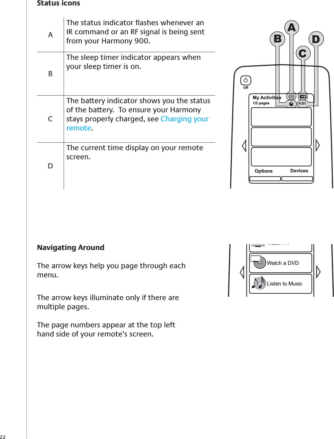 22Navigating AroundThe arrow keys help you page through each menu.The arrow keys illuminate only if there are multiple pages. The page numbers appear at the top left hand side of your remote’s screen.Watch TVWatch a DVDListen to MusicMy Activities1/2 pagesOffOptions DevicesiesiesACBD4:51Status iconsAThe status indicator ﬂashes whenever an IR command or an RF signal is being sent from your Harmony 900.BThe sleep timer indicator appears when your sleep timer is on.CThe battery indicator shows you the status of the battery.  To ensure your Harmony stays properly charged, see Charging your remote. DThe current time display on your remote screen.