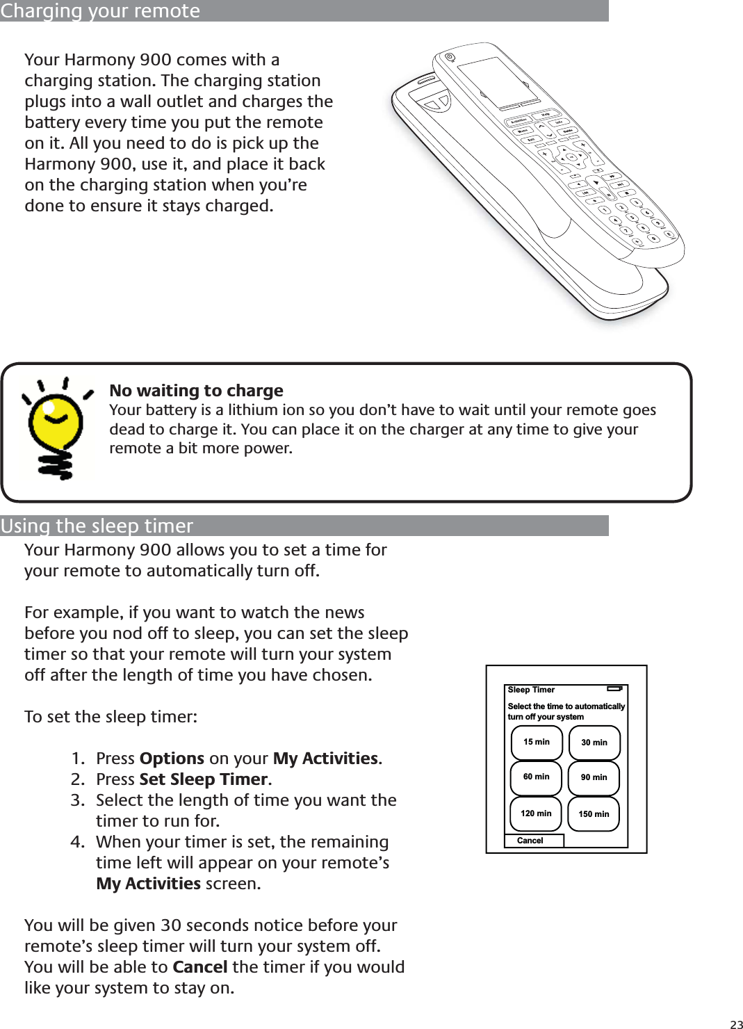 23Charging your remoteUsing the sleep timerYour Harmony 900 allows you to set a time for your remote to automatically turn off.For example, if you want to watch the news before you nod off to sleep, you can set the sleep timer so that your remote will turn your system off after the length of time you have chosen.To set the sleep timer:Press 1.  Options on your My Activities.Press 2.  Set Sleep Timer.Select the length of time you want the 3. timer to run for.When your timer is set, the remaining 4. time left will appear on your remote’s My Activities screen.You will be given 30 seconds notice before your remote’s sleep timer will turn your system off. You will be able to Cancel the timer if you would like your system to stay on.    No waiting to chargeYour battery is a lithium ion so you don’t have to wait until your remote goes dead to charge it. You can place it on the charger at any time to give your remote a bit more power.Your Harmony 900 comes with a charging station. The charging station plugs into a wall outlet and charges the battery every time you put the remote on it. All you need to do is pick up the Harmony 900, use it, and place it back on the charging station when you’re done to ensure it stays charged. *Off15 min 30 min60 min 90 min120 min 150 minSleep TimerSelect the time to automaticallyturn off your systemCancel