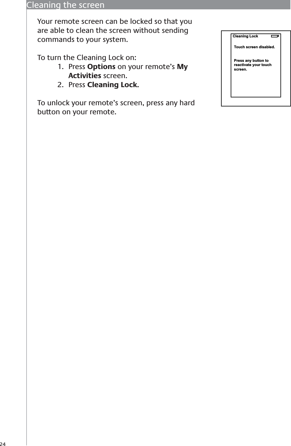 24Cleaning the screenYour remote screen can be locked so that you are able to clean the screen without sending commands to your system.To turn the Cleaning Lock on:Press 1.  Options on your remote’s My Activities screen.Press 2.  Cleaning Lock.To unlock your remote’s screen, press any hard button on your remote. Cleaning LockTouch screen disabled.Press any button toreactivate your touch screen.