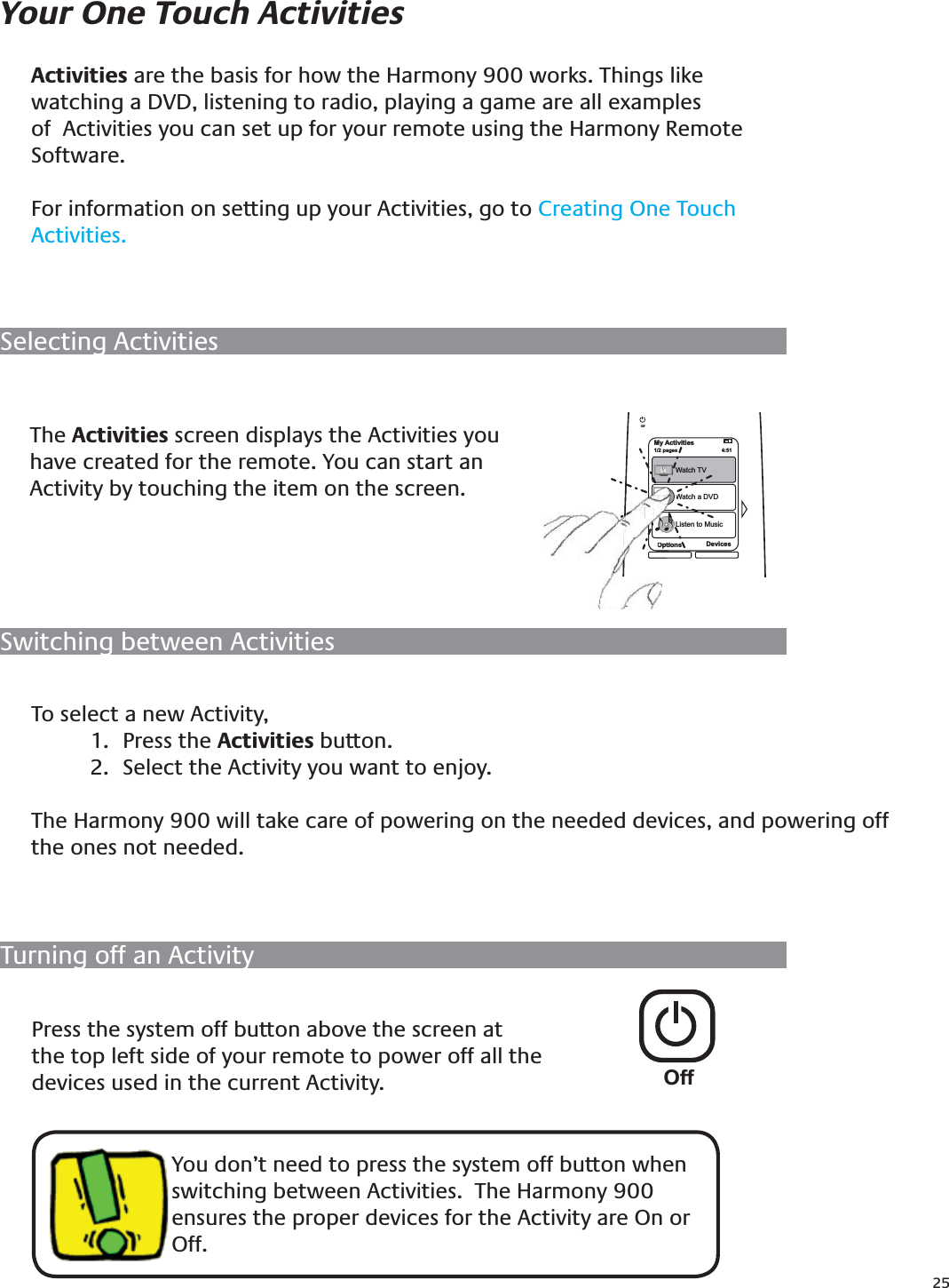 25Selecting ActivitiesYour One Touch ActivitiesSwitching between ActivitiesTo select a new Activity, Press the 1.  Activities button.Select the Activity you want to enjoy. 2. The Harmony 900 will take care of powering on the needed devices, and powering off the ones not needed.The Activities screen displays the Activities you have created for the remote. You can start an Activity by touching the item on the screen.My Activities1/2 pages Tue 4:51Options DevicesOffWatch TVWatch a DVDListen to MusicOptiWTurning off an ActivityPress the system off button above the screen at the top left side of your remote to power off all the devices used in the current Activity.You don’t need to press the system off button when switching between Activities.  The Harmony 900 ensures the proper devices for the Activity are On or Off.Activities are the basis for how the Harmony 900 works. Things like watching a DVD, listening to radio, playing a game are all examples of  Activities you can set up for your remote using the Harmony Remote Software.For information on setting up your Activities, go to Creating One Touch Activities.Off