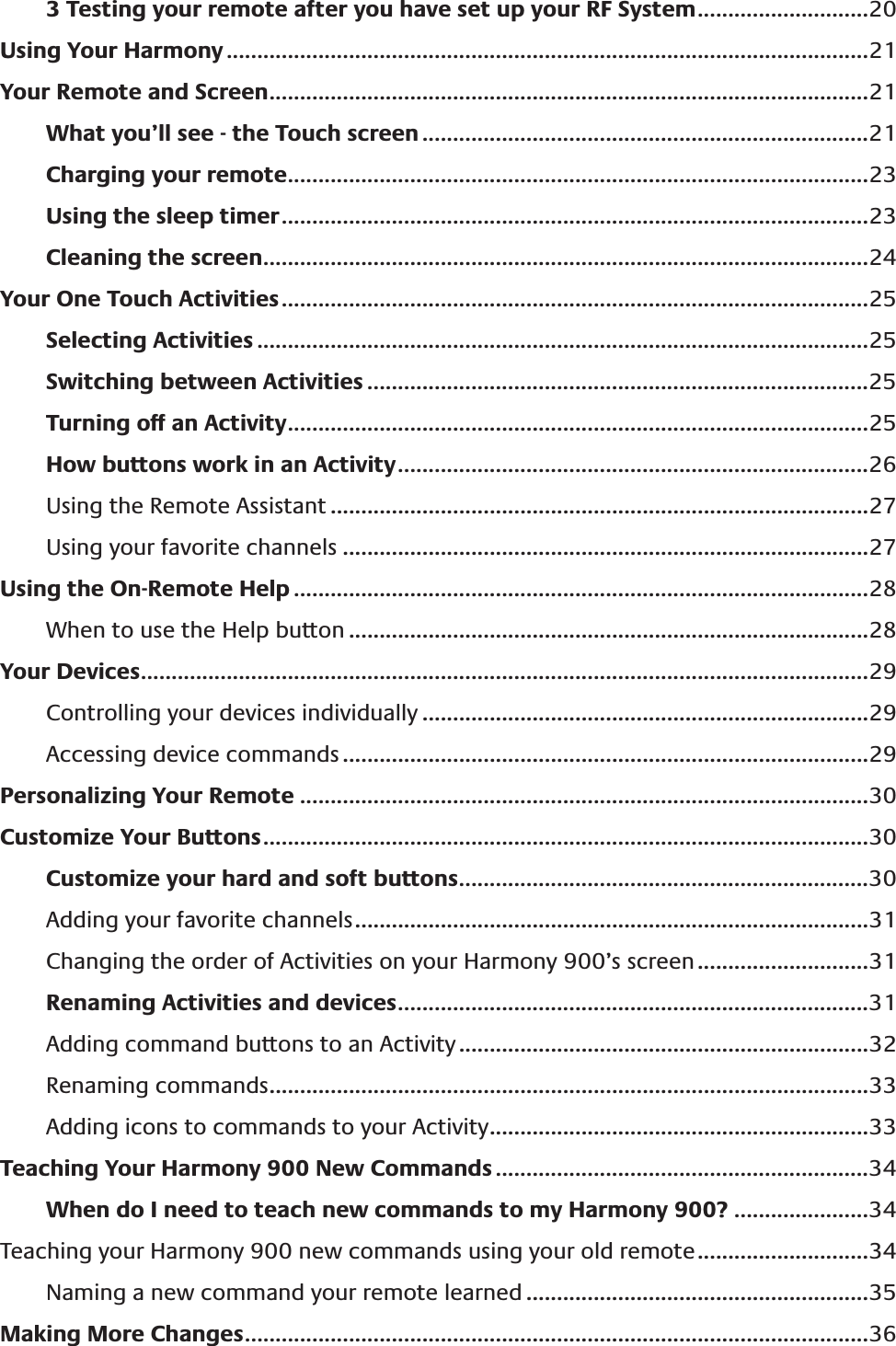 3 Testing your remote after you have set up your RF System ............................20Using Your Harmony .........................................................................................................21Your Remote and Screen ..................................................................................................21What you’ll see - the Touch screen .........................................................................21Charging your remote ...............................................................................................23Using the sleep timer ................................................................................................23Cleaning the screen ...................................................................................................24Your One Touch Activities ................................................................................................25Selecting Activities ....................................................................................................25Switching between Activities ..................................................................................25Turning off an Activity ...............................................................................................25How buttons work in an Activity .............................................................................26Using the Remote Assistant ........................................................................................27Using your favorite channels ......................................................................................27Using the On-Remote Help ..............................................................................................28When to use the Help button .....................................................................................28Your Devices .......................................................................................................................29Controlling your devices individually .........................................................................29Accessing device commands ......................................................................................29Personalizing Your Remote .............................................................................................30Customize Your Buttons ...................................................................................................30Customize your hard and soft buttons ...................................................................30Adding your favorite channels ....................................................................................31Changing the order of Activities on your Harmony 900’s screen ............................31Renaming Activities and devices .............................................................................31Adding command buttons to an Activity ...................................................................32Renaming commands ..................................................................................................33Adding icons to commands to your Activity ..............................................................33Teaching Your Harmony 900 New Commands .............................................................34When do I need to teach new commands to my Harmony 900? ......................34Teaching your Harmony 900 new commands using your old remote ............................34Naming a new command your remote learned ........................................................35Making More Changes ......................................................................................................36