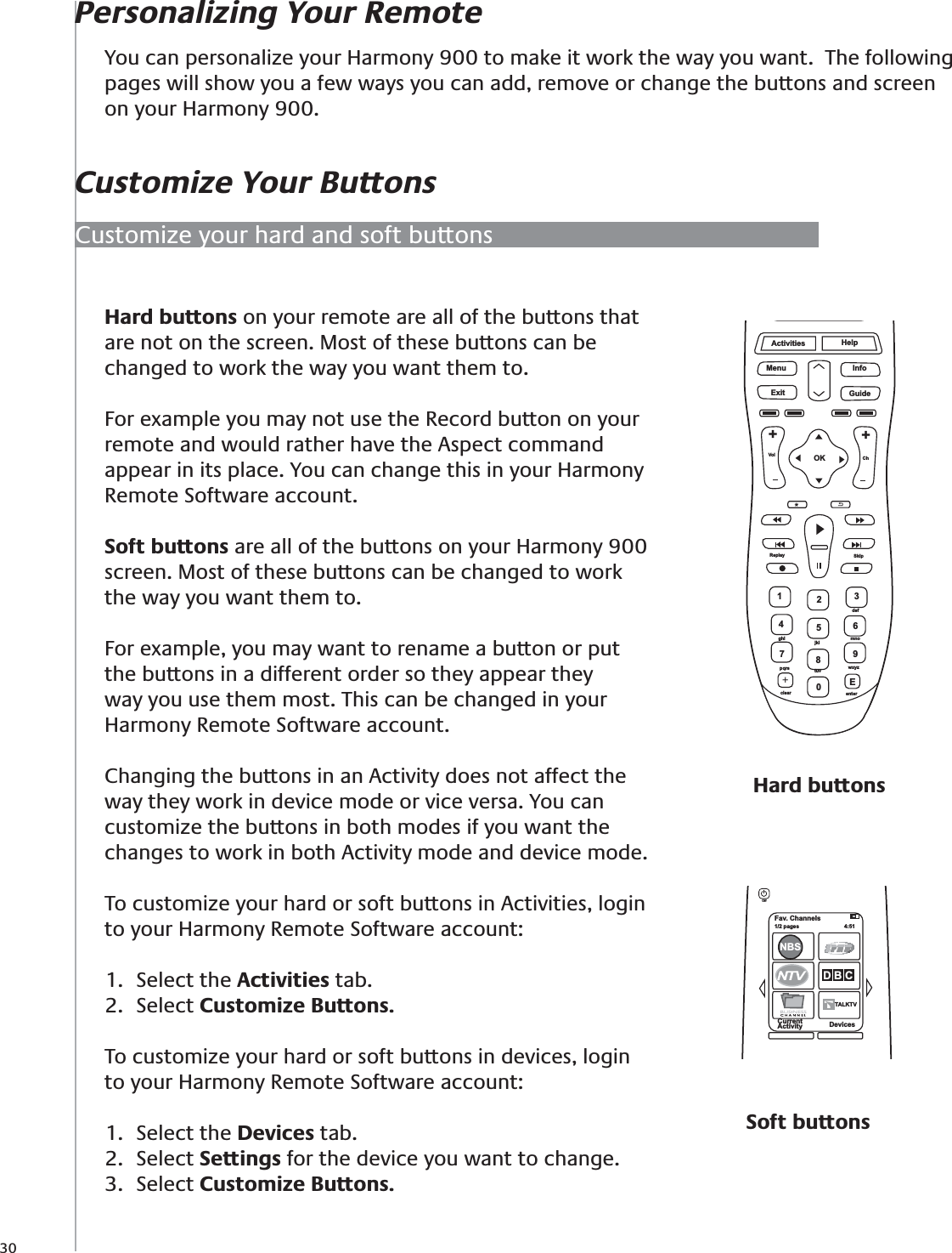 30Hard buttons on your remote are all of the buttons that are not on the screen. Most of these buttons can be changed to work the way you want them to.For example you may not use the Record button on your remote and would rather have the Aspect command appear in its place. You can change this in your Harmony Remote Software account.Soft buttons are all of the buttons on your Harmony 900 screen. Most of these buttons can be changed to work the way you want them to. For example, you may want to rename a button or put the buttons in a different order so they appear they way you use them most. This can be changed in your Harmony Remote Software account.Changing the buttons in an Activity does not affect the way they work in device mode or vice versa. You can customize the buttons in both modes if you want the changes to work in both Activity mode and device mode.To customize your hard or soft buttons in Activities, login to your Harmony Remote Software account:Select the 1.  Activities tab.Select 2.  Customize Buttons.To customize your hard or soft buttons in devices, login to your Harmony Remote Software account:Select the 1.  Devices tab.Select 2.  Settings for the device you want to change.Select 3.  Customize Buttons.Fav. Channels1/2 pages  4:51CurrentActivity DevicesNBSD B CTALKTVTOffHard buttonsActivitiesMenu InfoGuideExitOKVolReplay SkipCh++Help1472580369Edefghijkl mnopqrs tuv wxyzclear enter+Customize your hard and soft buttonsPersonalizing Your RemoteCustomize Your ButtonsYou can personalize your Harmony 900 to make it work the way you want.  The following pages will show you a few ways you can add, remove or change the buttons and screen on your Harmony 900.Soft buttons