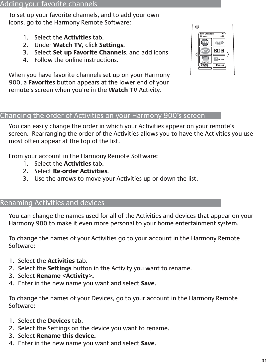 31You can easily change the order in which your Activities appear on your remote’s screen.  Rearranging the order of the Activities allows you to have the Activities you use most often appear at the top of the list.From your account in the Harmony Remote Software:Select the 1.  Activities tab.Select 2.  Re-order Activities.Use the arrows to move your Activities up or down the list.3. Changing the order of Activities on your Harmony 900’s screenRenaming Activities and devicesYou can change the names used for all of the Activities and devices that appear on your Harmony 900 to make it even more personal to your home entertainment system.To change the names of your Activities go to your account in the Harmony Remote Software:Select the 1.  Activities tab.Select the 2.  Settings button in the Activity you want to rename.Select 3.  Rename &lt;Activity&gt;.Enter in the new name you want and select 4.  Save.To change the names of your Devices, go to your account in the Harmony Remote Software:Select the 1.  Devices tab.Select the Settings on the device you want to rename.2. Select 3.  Rename this device.Enter in the new name you want and select 4.  Save. Adding your favorite channelsTo set up your favorite channels, and to add your own icons, go to the Harmony Remote Software:Select the 1.  Activities tab.Under 2.  Watch TV, click Settings.  Select 3.  Set up Favorite Channels, and add iconsFollow the online instructions.4. When you have favorite channels set up on your Harmony 900, a Favorites button appears at the lower end of your remote’s screen when you’re in the Watch TV Activity.Fav. Channels1/2 pages  4:51CurrentActivity DevicesNBSD B CTALKTVTOff