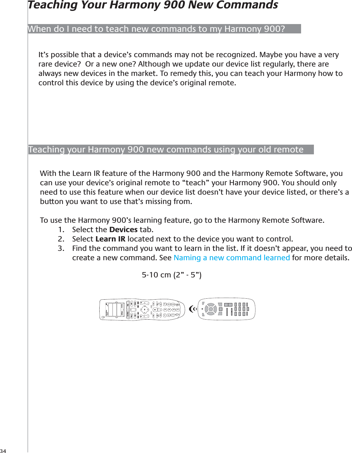 34When do I need to teach new commands to my Harmony 900?Teaching Your Harmony 900 New CommandsIt’s possible that a device’s commands may not be recognized. Maybe you have a very rare device?  Or a new one? Although we update our device list regularly, there are always new devices in the market. To remedy this, you can teach your Harmony how to control this device by using the device’s original remote.Teaching your Harmony 900 new commands using your old remoteWith the Learn IR feature of the Harmony 900 and the Harmony Remote Software, you can use your device’s original remote to “teach” your Harmony 900. You should only need to use this feature when our device list doesn’t have your device listed, or there’s a button you want to use that’s missing from.To use the Harmony 900’s learning feature, go to the Harmony Remote Software.Select the 1.  Devices tab.  Select 2.  Learn IR located next to the device you want to control. Find the command you want to learn in the list. If it doesn’t appear, you need to 3. create a new command. See Naming a new command learned for more details.5-10 cm (2” - 5”)My Activies1/2 pages 4:51OffSettings DevicesActivitiesMenu InfoGuideExitOKVolReplay SkipCh++Help1472580369Edefghijkl mnopqrs tuv wxyzclear enter+