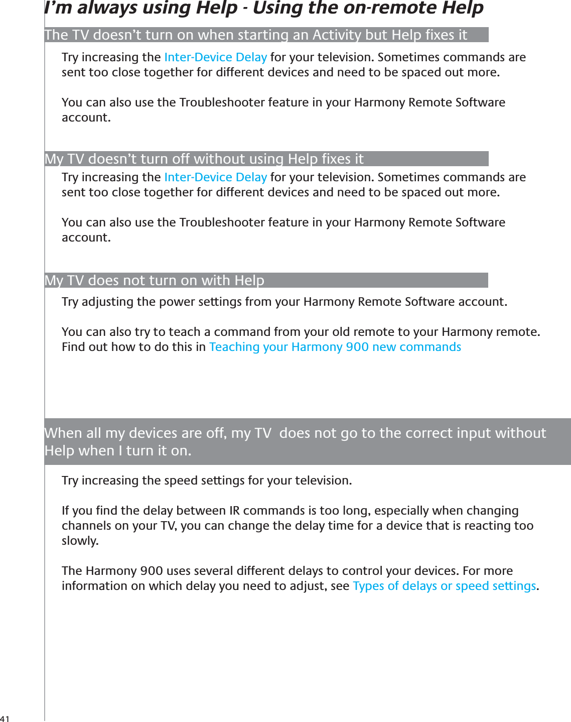 41Try adjusting the power settings from your Harmony Remote Software account.You can also try to teach a command from your old remote to your Harmony remote. Find out how to do this in Teaching your Harmony 900 new commandsMy TV does not turn on with HelpThe TV doesn’t turn on when starting an Activity but Help ﬁxes itTry increasing the Inter-Device Delay for your television. Sometimes commands are sent too close together for different devices and need to be spaced out more.You can also use the Troubleshooter feature in your Harmony Remote Software account. I’m always using Help - Using the on-remote HelpTry increasing the speed settings for your television.If you ﬁnd the delay between IR commands is too long, especially when changing channels on your TV, you can change the delay time for a device that is reacting too slowly.The Harmony 900 uses several different delays to control your devices. For more information on which delay you need to adjust, see Types of delays or speed settings.When all my devices are off, my TV  does not go to the correct input without Help when I turn it on.My TV doesn’t turn off without using Help ﬁxes itTry increasing the Inter-Device Delay for your television. Sometimes commands are sent too close together for different devices and need to be spaced out more.You can also use the Troubleshooter feature in your Harmony Remote Software account. 