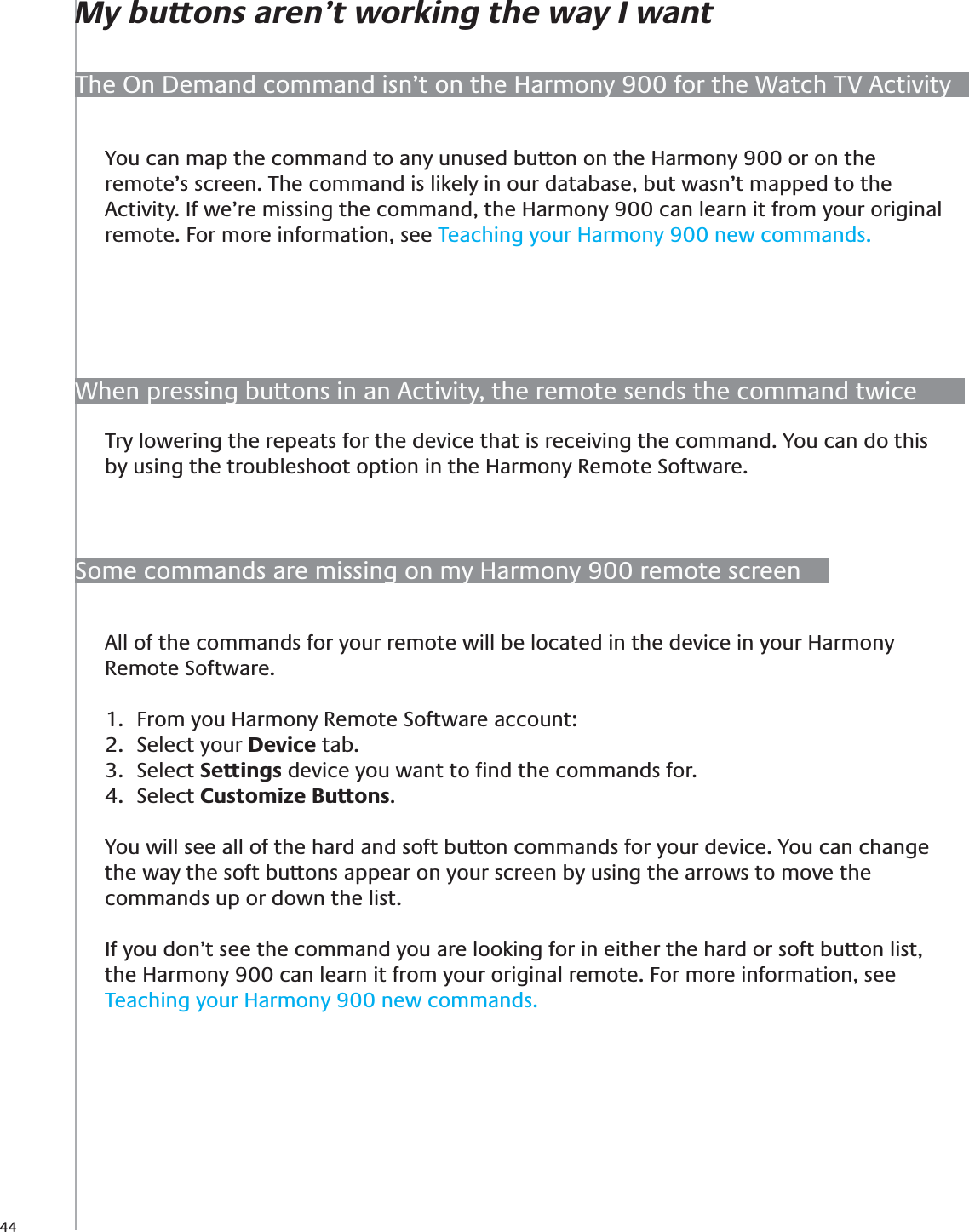 44When pressing buttons in an Activity, the remote sends the command twiceTry lowering the repeats for the device that is receiving the command. You can do this by using the troubleshoot option in the Harmony Remote Software.You can map the command to any unused button on the Harmony 900 or on the remote’s screen. The command is likely in our database, but wasn’t mapped to the Activity. If we’re missing the command, the Harmony 900 can learn it from your original remote. For more information, see Teaching your Harmony 900 new commands.The On Demand command isn’t on the Harmony 900 for the Watch TV ActivityMy buttons aren’t working the way I wantSome commands are missing on my Harmony 900 remote screenAll of the commands for your remote will be located in the device in your Harmony Remote Software. From you Harmony Remote Software account:1. Select your 2.  Device tab.Select 3.  Settings device you want to ﬁnd the commands for.Select 4.  Customize Buttons.You will see all of the hard and soft button commands for your device. You can change the way the soft buttons appear on your screen by using the arrows to move the commands up or down the list.If you don’t see the command you are looking for in either the hard or soft button list, the Harmony 900 can learn it from your original remote. For more information, see Teaching your Harmony 900 new commands.