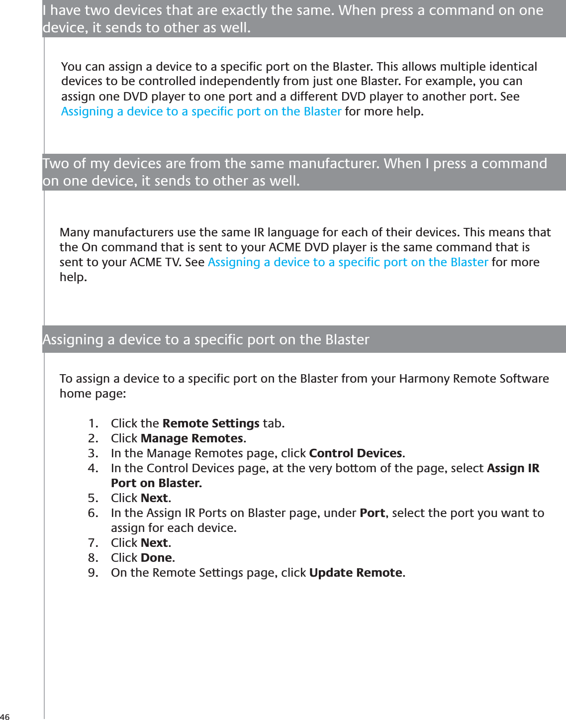 46I have two devices that are exactly the same. When press a command on one device, it sends to other as well.To assign a device to a speciﬁc port on the Blaster from your Harmony Remote Software home page:Click the 1.  Remote Settings tab.Click 2.  Manage Remotes.In the Manage Remotes page, click 3.  Control Devices.In the Control Devices page, at the very bottom of the page, select 4.  Assign IR Port on Blaster.Click 5.  Next.In the Assign IR Ports on Blaster page, under 6.  Port, select the port you want to assign for each device. Click 7.  Next.Click 8.  Done.On the Remote Settings page, click 9.  Update Remote.You can assign a device to a speciﬁc port on the Blaster. This allows multiple identical devices to be controlled independently from just one Blaster. For example, you can assign one DVD player to one port and a different DVD player to another port. See Assigning a device to a speciﬁc port on the Blaster for more help.Many manufacturers use the same IR language for each of their devices. This means that the On command that is sent to your ACME DVD player is the same command that is sent to your ACME TV. See Assigning a device to a speciﬁc port on the Blaster for more help.Two of my devices are from the same manufacturer. When I press a command on one device, it sends to other as well.Assigning a device to a speciﬁc port on the Blaster