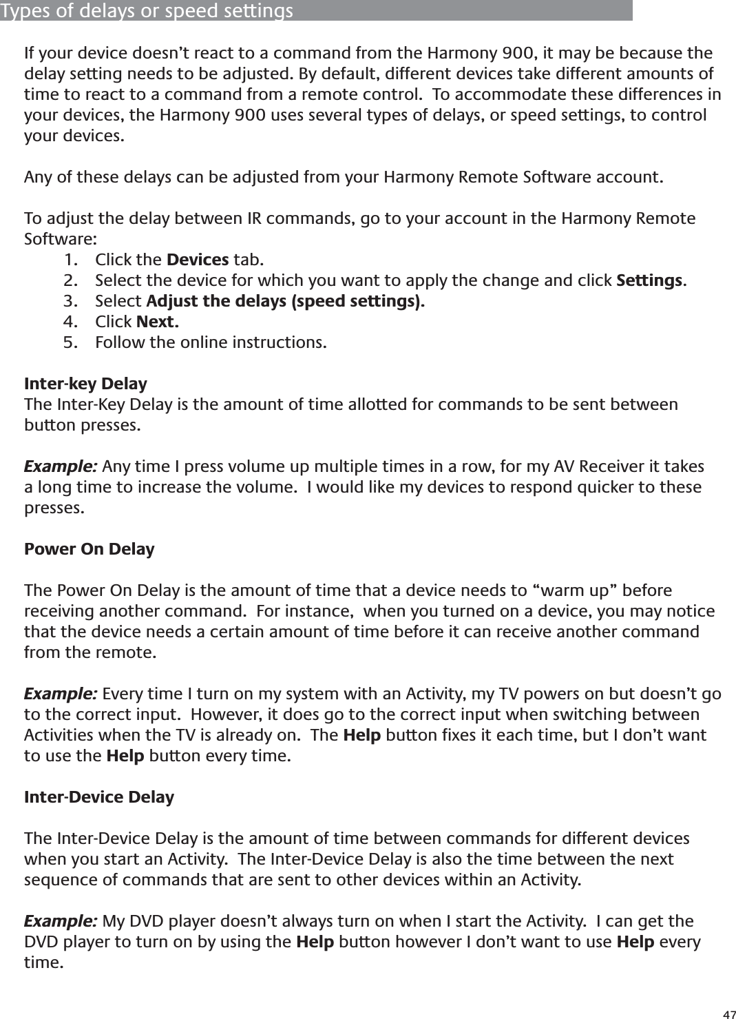 47If your device doesn’t react to a command from the Harmony 900, it may be because the delay setting needs to be adjusted. By default, different devices take different amounts of time to react to a command from a remote control.  To accommodate these differences in your devices, the Harmony 900 uses several types of delays, or speed settings, to control your devices. Any of these delays can be adjusted from your Harmony Remote Software account. To adjust the delay between IR commands, go to your account in the Harmony Remote Software:Click the 1.  Devices tab.Select the device for which you want to apply the change and click 2.  Settings.Select 3.  Adjust the delays (speed settings).Click4.   Next.  Follow the online instructions.5. Inter-key DelayThe Inter-Key Delay is the amount of time allotted for commands to be sent between button presses.  Example: Any time I press volume up multiple times in a row, for my AV Receiver it takes a long time to increase the volume.  I would like my devices to respond quicker to these presses.Power On DelayThe Power On Delay is the amount of time that a device needs to “warm up” before receiving another command.  For instance,  when you turned on a device, you may notice that the device needs a certain amount of time before it can receive another command from the remote. Example: Every time I turn on my system with an Activity, my TV powers on but doesn’t go to the correct input.  However, it does go to the correct input when switching between Activities when the TV is already on.  The Help button ﬁxes it each time, but I don’t want to use the Help button every time.Inter-Device DelayThe Inter-Device Delay is the amount of time between commands for different devices when you start an Activity.  The Inter-Device Delay is also the time between the next sequence of commands that are sent to other devices within an Activity.  Example: My DVD player doesn’t always turn on when I start the Activity.  I can get the DVD player to turn on by using the Help button however I don’t want to use Help every time.Types of delays or speed settings