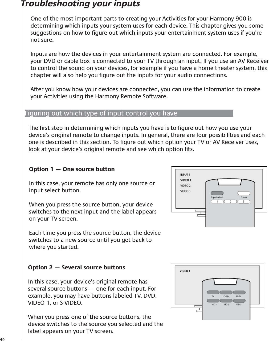 49Troubleshooting your inputsOne of the most important parts to creating your Activities for your Harmony 900 is determining which inputs your system uses for each device. This chapter gives you some suggestions on how to ﬁgure out which inputs your entertainment system uses if you’re not sure.Inputs are how the devices in your entertainment system are connected. For example, your DVD or cable box is connected to your TV through an input. If you use an AV Receiver to control the sound on your devices, for example if you have a home theater system, this chapter will also help you ﬁgure out the inputs for your audio connections.After you know how your devices are connected, you can use the information to create your Activities using the Harmony Remote Software.Figuring out which type of input control you haveThe ﬁrst step in determining which inputs you have is to ﬁgure out how you use your device’s original remote to change inputs. In general, there are four possibilities and each one is described in this section. To ﬁgure out which option your TV or AV Receiver uses, look at your device’s original remote and see which option ﬁts.Option 1 — One source buttonIn this case, your remote has only one source or input select button. When you press the source button, your device switches to the next input and the label appears on your TV screen.Each time you press the source button, the device switches to a new source until you get back to where you started.Option 2 — Several source buttonsIn this case, your device’s original remote has several source buttons — one for each input. For example, you may have buttons labeled TV, DVD, VIDEO 1, or S-VIDEO.When you press one of the source buttons, the device switches to the source you selected and the label appears on your TV screen.