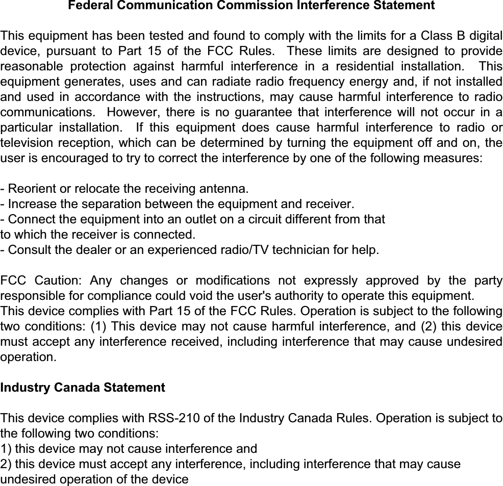  Federal Communication Commission Interference Statement  This equipment has been tested and found to comply with the limits for a Class B digital device, pursuant to Part 15 of the FCC Rules.  These limits are designed to provide reasonable protection against harmful interference in a residential installation.  This equipment generates, uses and can radiate radio frequency energy and, if not installed and used in accordance with the instructions, may cause harmful interference to radio communications.  However, there is no guarantee that interference will not occur in a particular installation.  If this equipment does cause harmful interference to radio or television reception, which can be determined by turning the equipment off and on, the user is encouraged to try to correct the interference by one of the following measures: - Reorient or relocate the receiving antenna. - Increase the separation between the equipment and receiver. - Connect the equipment into an outlet on a circuit different from that to which the receiver is connected. - Consult the dealer or an experienced radio/TV technician for help. FCC Caution: Any changes or modifications not expressly approved by the party responsible for compliance could void the user&apos;s authority to operate this equipment. This device complies with Part 15 of the FCC Rules. Operation is subject to the following two conditions: (1) This device may not cause harmful interference, and (2) this device must accept any interference received, including interference that may cause undesired operation.  Industry Canada Statement  This device complies with RSS-210 of the Industry Canada Rules. Operation is subject to the following two conditions: 1) this device may not cause interference and 2) this device must accept any interference, including interference that may cause undesired operation of the device    
