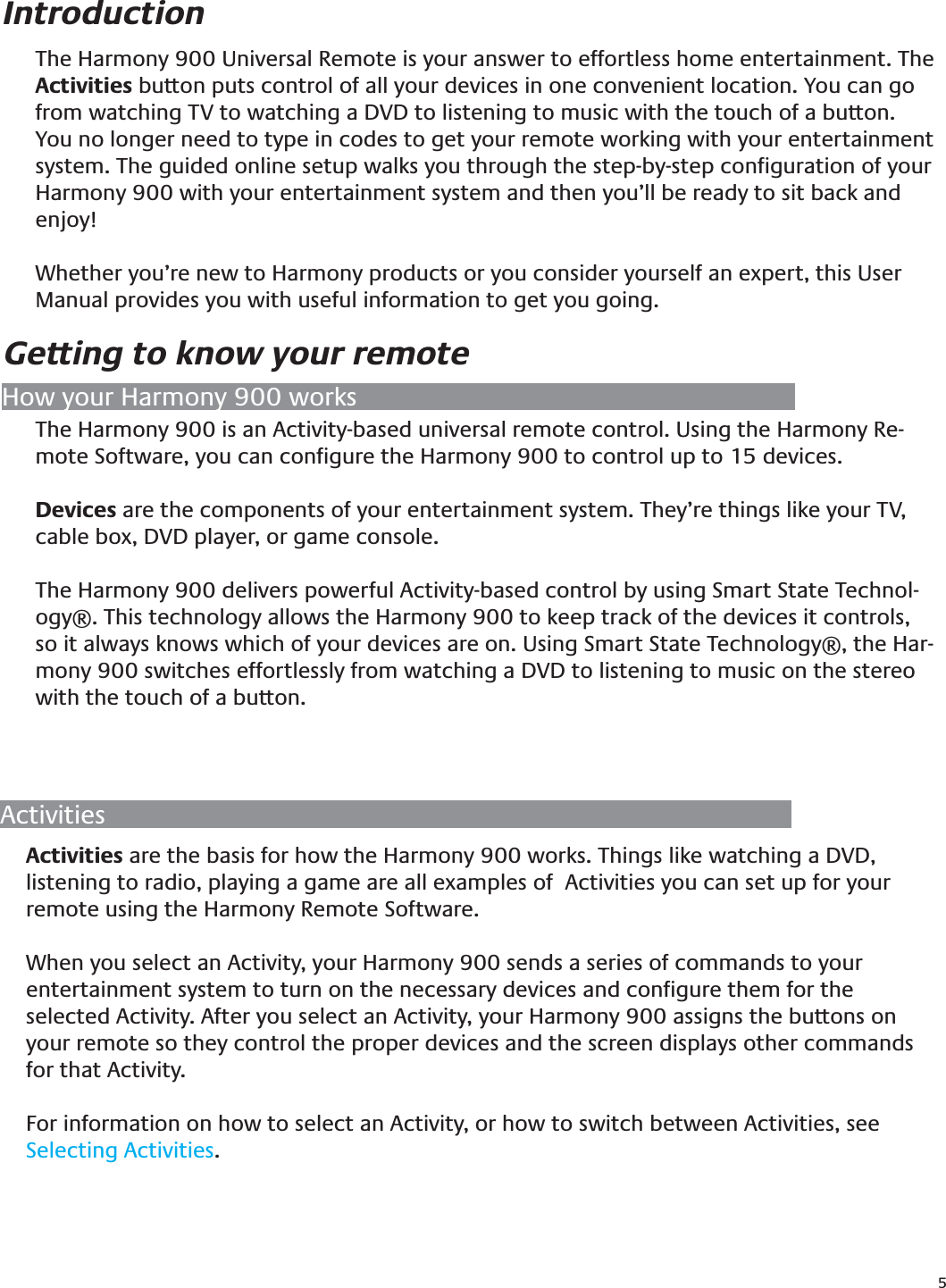 5The Harmony 900 Universal Remote is your answer to effortless home entertainment. The Activities button puts control of all your devices in one convenient location. You can go from watching TV to watching a DVD to listening to music with the touch of a button.  You no longer need to type in codes to get your remote working with your entertainment system. The guided online setup walks you through the step-by-step conﬁguration of your Harmony 900 with your entertainment system and then you’ll be ready to sit back and enjoy!Whether you’re new to Harmony products or you consider yourself an expert, this User Manual provides you with useful information to get you going.IntroductionThe Harmony 900 is an Activity-based universal remote control. Using the Harmony Re-mote Software, you can conﬁgure the Harmony 900 to control up to 15 devices.Devices are the components of your entertainment system. They’re things like your TV, cable box, DVD player, or game console.The Harmony 900 delivers powerful Activity-based control by using Smart State Technol-ogy®. This technology allows the Harmony 900 to keep track of the devices it controls, so it always knows which of your devices are on. Using Smart State Technology®, the Har-mony 900 switches effortlessly from watching a DVD to listening to music on the stereo with the touch of a button.Getting to know your remoteHow your Harmony 900 worksActivitiesActivities are the basis for how the Harmony 900 works. Things like watching a DVD, listening to radio, playing a game are all examples of  Activities you can set up for your remote using the Harmony Remote Software.When you select an Activity, your Harmony 900 sends a series of commands to your entertainment system to turn on the necessary devices and conﬁgure them for the selected Activity. After you select an Activity, your Harmony 900 assigns the buttons on your remote so they control the proper devices and the screen displays other commands for that Activity.For information on how to select an Activity, or how to switch between Activities, see  Selecting Activities.