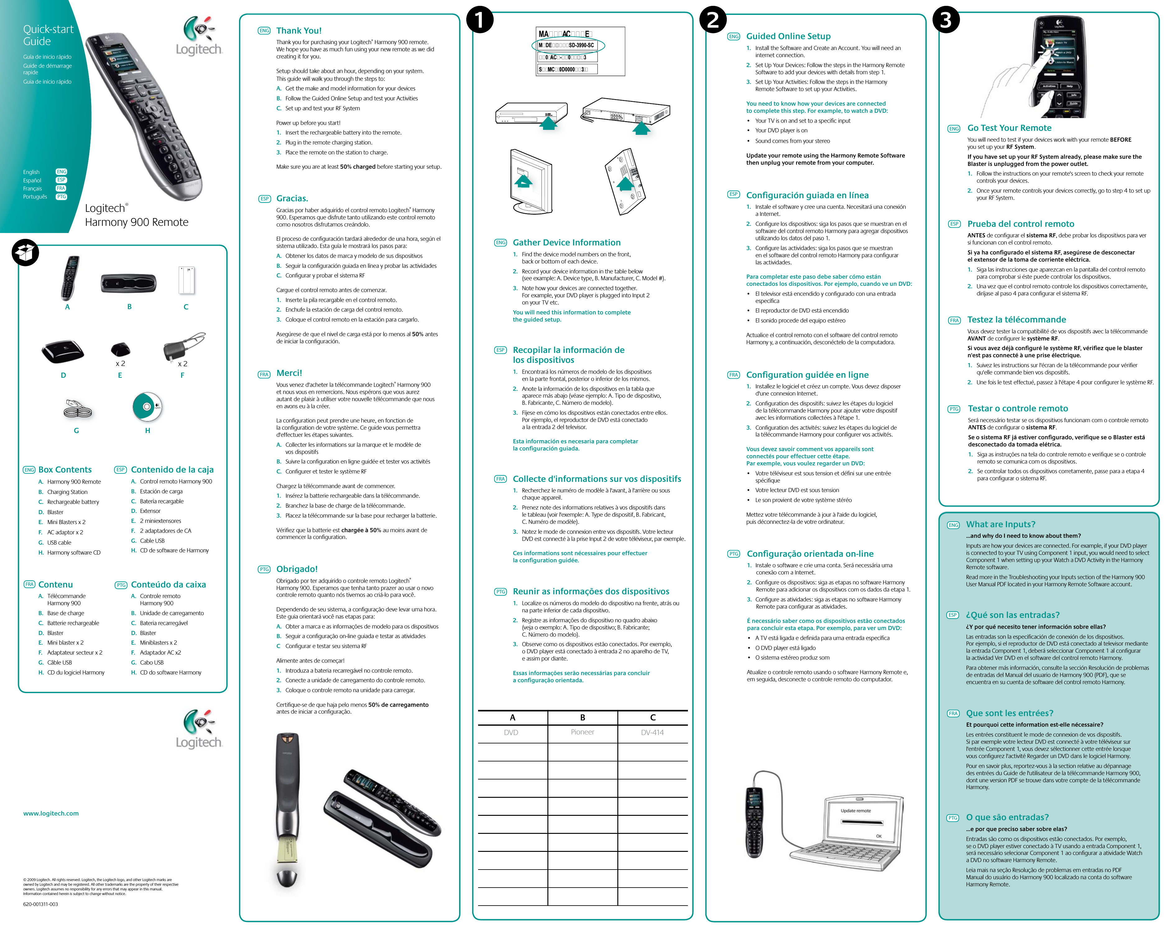 Logitech® Harmony 900 RemoteABCD E Fx 2 x 2ACMESD-3990-SCACMESD-3990-SCACMESD-3990-SCMDESD-3990-SCMAACE0AC-03S MC0D00003A B CPioneerDVD DV-414Reunir as informações dos dispositivos1.  Localize os números do modelo do dispositivo na frente, atrás ou na parte inferior de cada dispositivo. 2.  Registre as informações do dispositivo no quadro abaixo (veja o exemplo: A. Tipo de dispositivo; B. Fabricante; C. Número do modelo).3.  Observe como os dispositivos estão conectados. Por exemplo, o DVD player está conectado à entrada 2 no aparelho de TV, e assim por diante.Essas informações serão necessárias para concluir a conﬁguração orientada.1 32www.logitech.com© 2009 Logitech. All rights reserved. Logitech, the Logitech logo, and other Logitech marks are owned by Logitech and may be registered. All other trademarks are the property of their respective owners. Logitech assumes no responsibility for any errors that may appear in this manual. Information contained herein is subject to change without notice.620-001311-003Quick-startGuide Guía de inicio rápidoGuide de démarrage rapideGuia de início rápidoEnglishEspañol FrançaisPortuguêsENGESPFRAPTGENGESPFRAPTGGo Test Your RemoteYou will need to test if your devices work with your remote BEFORE you set up your RF System.If you have set up your RF System already, please make sure the Blaster is unplugged from the power outlet.1.  Follow the instructions on your remote&apos;s screen to check your remote controls your devices. 2.  Once your remote controls your devices correctly, go to step 4 to set up your RF System.Prueba del control remotoANTES de conﬁgurar el sistema RF, debe probar los dispositivos para ver si funcionan con el control remoto.Si ya ha conﬁgurado el sistema RF, asegúrese de desconectar el extensor de la toma de corriente eléctrica.1.  Siga las instrucciones que aparezcan en la pantalla del control remoto para comprobar si éste puede controlar los dispositivos. 2.  Una vez que el control remoto controle los dispositivos correctamente, diríjase al paso 4 para conﬁgurar el sistema RF.Testar o controle remotoSerá necessário testar se os dispositivos funcionam com o controle remoto ANTES de conﬁgurar o sistema RF.Se o sistema RF já estiver conﬁgurado, veriﬁque se o Blaster está desconectado da tomada elétrica.1.  Siga as instruções na tela do controle remoto e veriﬁque se o controle remoto se comunica com os dispositivos. 2.  Se controlar todos os dispositivos corretamente, passe para a etapa 4 para conﬁgurar o sistema RF.Testez la télécommandeVous devez tester la compatibilité de vos dispositifs avec la télécommande AVANT de conﬁgurer le système RF.Si vous avez déjà conﬁguré le système RF, vériﬁez que le blaster n&apos;est pas connecté à une prise électrique.1.  Suivez les instructions sur l&apos;écran de la télécommande pour vériﬁer qu&apos;elle commande bien vos dispositifs. 2.  Une fois le test effectué, passez à l&apos;étape 4 pour conﬁgurer le système RF.Guided Online Setup1.  Install the Software and Create an Account. You will need an internet connection.2.  Set Up Your Devices: Follow the steps in the Harmony Remote Software to add your devices with details from step 1.3.  Set Up Your Activities: Follow the steps in the Harmony Remote Software to set up your Activities. You need to know how your devices are connected to complete this step. For example, to watch a DVD: • YourTVisonandsettoaspecicinput• YourDVDplayerison• SoundcomesfromyourstereoUpdate your remote using the Harmony Remote Software then unplug your remote from your computer. ENGESPFRAPTGENGESPFRAPTGGather Device Information1.  Find the device model numbers on the front, back or bottom of each device. 2.  Record your device information in the table below (see example: A. Device type, B. Manufacturer, C. Model #).3.  Note how your devices are connected together. For example, your DVD player is plugged into Input 2 on your TV etc.You will need this information to complete the guided setup.ESPFRAPTGThank You!Thank you for purchasing your Logitech® Harmony 900 remote. We hope you have as much fun using your new remote as we did creating it for you.Setup should take about an hour, depending on your system. This guide will walk you through the steps to: A.  Get the make and model information for your devicesB.  Follow the Guided Online Setup and test your ActivitiesC.  Set up and test your RF SystemPower up before you start!1.  Insert the rechargeable battery into the remote.2.  Plug in the remote charging station. 3.  Place the remote on the station to charge.Make sure you are at least 50% charged before starting your setup.ENGGracias.Gracias por haber adquirido el control remoto Logitech® Harmony 900. Esperamos que disfrute tanto utilizando este control remoto como nosotros disfrutamos creándolo.El proceso de conﬁguración tardará alrededor de una hora, según el sistema utilizado. Esta guía le mostrará los pasos para: A.  Obtener los datos de marca y modelo de sus dispositivosB.  Seguir la conﬁguración guiada en línea y probar las actividadesC.  Conﬁgurar y probar el sistema RFCargue el control remoto antes de comenzar.1.  Inserte la pila recargable en el control remoto.2.  Enchufe la estación de carga del control remoto. 3.  Coloque el control remoto en la estación para cargarlo.Asegúrese de que el nivel de carga está por lo menos al 50% antes de iniciar la conﬁguración.GHENG ESPFRAPTGBox ContentsA.  Harmony 900 RemoteB.  Charging StationC.  Rechargeable batteryD.  BlasterE.  Mini Blasters x 2 F.  AC adaptor x 2 G.  USB cableH.  Harmony software CD PTGWhat are Inputs?...and why do I need to know about them?Inputs are how your devices are connected. For example, if your DVD player is connected to your TV using Component 1 input, you would need to select Component 1 when setting up your Watch a DVD Activity in the Harmony Remote software. Read more in the Troubleshooting your Inputs section of the Harmony 900 User Manual PDF located in your Harmony Remote Software account.¿Qué son las entradas?¿Y por qué necesito tener información sobre ellas?Las entradas son la especiﬁcación de conexión de los dispositivos. Por ejemplo, si el reproductor de DVD está conectado al televisor mediante la entrada Component 1, deberá seleccionar Component 1 al conﬁgurar la actividad Ver DVD en el software del control remoto Harmony. Para obtener más información, consulte la sección Resolución de problemas de entradas del Manual del usuario de Harmony 900 (PDF), que se encuentra en su cuenta de software del control remoto Harmony.Que sont les entrées?Et pourquoi cette information est-elle nécessaire?Les entrées constituent le mode de connexion de vos dispositifs. Si par exemple votre lecteur DVD est connecté à votre téléviseur sur l&apos;entrée Component 1, vous devez sélectionner cette entrée lorsque vous conﬁgurez l&apos;activité Regarder un DVD dans le logiciel Harmony. Pour en savoir plus, reportez-vous à la section relative au dépannage des entrées du Guide de l&apos;utilisateur de la télécommande Harmony 900, dont une version PDF se trouve dans votre compte de la télécommande Harmony.O que são entradas?...e por que preciso saber sobre elas?Entradas são como os dispositivos estão conectados. Por exemplo, se o DVD player estiver conectado à TV usando a entrada Component 1, será necessário selecionar Component 1 ao conﬁgurar a atividade Watch a DVD no software Harmony Remote. Leia mais na seção Resolução de problemas em entradas no PDF Manual do usuário do Harmony 900 localizado na conta do software Harmony Remote.ENGESPFRAContenido de la cajaA.  Control remoto Harmony 900B.  Estación de cargaC.  Batería recargableD.  ExtensorE.  2 miniextensores F.  2 adaptadores de CA G.  Cable USBH.  CD de software de HarmonyContenuA.  Télécommande Harmony 900B.  Base de chargeC.  Batterie rechargeableD.  BlasterE.  Mini blaster x 2 F.  Adaptateur secteur x 2 G.  Câble USBH.  CD du logiciel HarmonyConteúdo da caixaA.  Controle remoto Harmony 900B.  Unidade de carregamentoC.  Bateria recarregávelD.  BlasterE.  Miniblasters x 2 F.  Adaptador AC x2 G.  Cabo USBH.  CD do software HarmonyMerci!Vous venez d&apos;acheter la télécommande Logitech® Harmony 900 et nous vous en remercions. Nous espérons que vous aurez autant de plaisir à utiliser votre nouvelle télécommande que nous en avons eu à la créer.La conﬁguration peut prendre une heure, en fonction de la conﬁguration de votre système. Ce guide vous permettra d&apos;effectuer les étapes suivantes. A.  Collecter les informations sur la marque et le modèle de vos dispositifsB.  Suivre la conﬁguration en ligne guidée et tester vos activitésC.  Conﬁgurer et tester le système RFChargez la télécommande avant de commencer.1.  Insérez la batterie rechargeable dans la télécommande.2.  Branchez la base de charge de la télécommande. 3.  Placez la télécommande sur la base pour recharger la batterie.Vériﬁez que la batterie est chargée à 50% au moins avant de commencer la conﬁguration.Obrigado!Obrigado por ter adquirido o controle remoto Logitech® Harmony 900. Esperamos que tenha tanto prazer ao usar o novo controle remoto quanto nós tivemos ao criá-lo para você.Dependendo de seu sistema, a conﬁguração deve levar uma hora. Este guia orientará você nas etapas para: A.  Obter a marca e as informações de modelo para os dispositivosB.  Seguir a conﬁguração on-line guiada e testar as atividadesC  Conﬁgurar e testar seu sistema RFAlimente antes de começar!1.  Introduza a bateria recarregável no controle remoto.2.  Conecte a unidade de carregamento do controle remoto. 3.  Coloque o controle remoto na unidade para carregar.Certiﬁque-se de que haja pelo menos 50% de carregamento antes de iniciar a conﬁguração.Recopilar la información de los dispositivos1.  Encontrará los números de modelo de los dispositivos en la parte frontal, posterior o inferior de los mismos. 2.  Anote la información de los dispositivos en la tabla que aparece más abajo (véase ejemplo: A. Tipo de dispositivo, B. Fabricante, C. Número de modelo).3.  Fíjese en cómo los dispositivos están conectados entre ellos. Por ejemplo, el reproductor de DVD está conectado a la entrada 2 del televisor.Esta información es necesaria para completar la conﬁguración guiada.Collecte d&apos;informations sur vos dispositifs1.  Recherchez le numéro de modèle à l&apos;avant, à l&apos;arrière ou sous chaque appareil. 2.  Prenez note des informations relatives à vos dispositifs dans le tableau (voir l&apos;exemple: A. Type de dispositif, B. Fabricant, C. Numéro de modèle).3.  Notez le mode de connexion entre vos dispositifs. Votre lecteur DVD est connecté à la prise Input 2 de votre téléviseur, par exemple.Ces informations sont nécessaires pour effectuer la conﬁguration guidée.Conﬁguración guiada en línea1.  Instale el software y cree una cuenta. Necesitará una conexión a Internet.2.  Conﬁgure los dispositivos: siga los pasos que se muestran en el software del control remoto Harmony para agregar dispositivos utilizando los datos del paso 1.3.  Conﬁgure las actividades: siga los pasos que se muestran en el software del control remoto Harmony para conﬁgurar las actividades. Para completar este paso debe saber cómo están conectados los dispositivos. Por ejemplo, cuando ve un DVD: • Eltelevisorestáencendidoyconguradoconunaentradaespecíﬁca• ElreproductordeDVDestáencendido• ElsonidoprocededelequipoestéreoActualice el control remoto con el software del control remoto Harmony y, a continuación, desconéctelo de la computadora. Conﬁguration guidée en ligne1.  Installez le logiciel et créez un compte. Vous devez disposer d&apos;une connexion Internet.2.  Conﬁguration des dispositifs: suivez les étapes du logiciel de la télécommande Harmony pour ajouter votre dispositif avec les informations collectées à l&apos;étape 1.3.  Conﬁguration des activités: suivez les étapes du logiciel de la télécommande Harmony pour conﬁgurer vos activités. Vous devez savoir comment vos appareils sont connectés pour effectuer cette étape. Par exemple, vous voulez regarder un DVD: • Votretéléviseurestsoustensionetdénisuruneentréespéciﬁque• VotrelecteurDVDestsoustension• LesonprovientdevotresystèmestéréoMettez votre télécommande à jour à l&apos;aide du logiciel, puis déconnectez-la de votre ordinateur. Conﬁguração orientada on-line1.  Instale o software e crie uma conta. Será necessária uma conexão com a Internet.2.  Conﬁgure os dispositivos: siga as etapas no software Harmony Remote para adicionar os dispositivos com os dados da etapa 1.3.  Conﬁgure as atividades: siga as etapas no software Harmony Remote para conﬁgurar as atividades. É necessário saber como os dispositivos estão conectados para concluir esta etapa. Por exemplo, para ver um DVD: • ATVestáligadaedenidaparaumaentradaespecíca• ODVDplayerestáligado• OsistemaestéreoproduzsomAtualize o controle remoto usando o software Harmony Remote e, em seguida, desconecte o controle remoto do computador. 