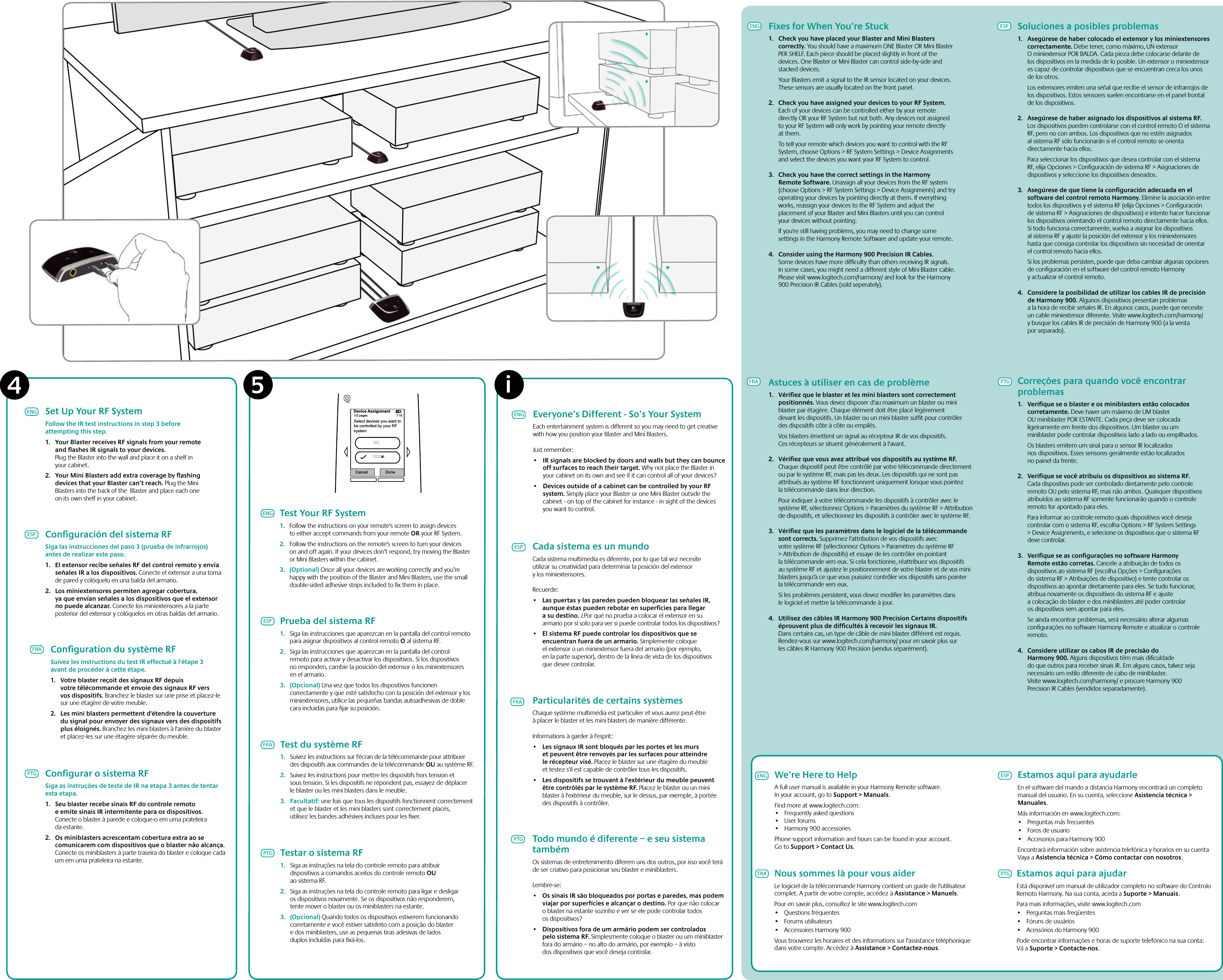 i5Device Assignment1/2 pages 7:15Select devices you want tobe controlled by your RFsystemCancel Donee  4We’re Here to HelpA full user manual is available in your Harmony Remote software. In your account, go to Support &gt; Manuals.Find more at www.logitech.com:• Frequentlyaskedquestions• Userforums• Harmony900accessoriesPhone support information and hours can be found in your account. Go to Support &gt; Contact Us.Estamos aqui para ajudarEstá disponível um manual de utilizador completo no software do Controlo Remoto Harmony. Na sua conta, aceda a Suporte &gt; Manuais.Para mais informações, visite www.logitech.com• Perguntasmaisfreqüentes• Fórunsdeusuários• AcessóriosdoHarmony900Pode encontrar informações e horas de suporte telefónico na sua conta: Vá a Suporte &gt; Contacte-nos.Estamos aquí para ayudarleEn el software del mando a distancia Harmony encontrará un completo manual del usuario. En su cuenta, seleccione Asistencia técnica &gt; Manuales.Más información en www.logitech.com:• Preguntasmásfrecuentes• Forosdeusuario• AccesoriosparaHarmony900Encontrará información sobre asistencia telefónica y horarios en su cuenta Vaya a Asistencia técnica &gt; Cómo contactar con nosotros.ENGPTGFRAESPNous sommes là pour vous aiderLe logiciel de la télécommande Harmony contient un guide de l&apos;utilisateur complet. A partir de votre compte, accédez à Assistance &gt; Manuels.Pour en savoir plus, consultez le site www.logitech.com• Questionsfréquentes• Forumsutilisateurs• AccessoiresHarmony900Vous trouverez les horaires et des informations sur l&apos;assistance téléphonique dans votre compte. Accédez à Assistance &gt; Contactez-nous.Everyone’s Different - So’s Your SystemEach entertainment system is different so you may need to get creative with how you position your Blaster and Mini Blasters.Just remember:• IRsignalsareblockedbydoorsandwallsbuttheycanbounceoff surfaces to reach their target. Why not place the Blaster in your cabinet on its own and see if it can control all of your devices? • DevicesoutsideofacabinetcanbecontrolledbyyourRFsystem. Simply place your Blaster or one Mini Blaster outside the cabinet - on top of the cabinet for instance - in sight of the devices you want to control.PTGFRAESPENGCada sistema es un mundoCada sistema multimedia es diferente, por lo que tal vez necesite utilizar su creatividad para determinar la posición del extensor y los miniextensores.Recuerde:• LaspuertasylasparedespuedenbloquearlasseñalesIR,aunque éstas pueden rebotar en superﬁcies para llegar a su destino. ¿Por qué no prueba a colocar el extensor en su armario por sí solo para ver si puede controlar todos los dispositivos? • ElsistemaRFpuedecontrolarlosdispositivosqueseencuentran fuera de un armario. Simplemente coloque el extensor o un miniextensor fuera del armario (por ejemplo, en la parte superior), dentro de la línea de vista de los dispositivos que desee controlar.Particularités de certains systèmesChaque système multimédia est particulier et vous aurez peut-être à placer le blaster et les mini blasters de manière différente.Informations à garder à l&apos;esprit:• LessignauxIRsontbloquésparlesportesetlesmurset peuvent être renvoyés par les surfaces pour atteindre le récepteur visé. Placez le blaster sur une étagère du meuble et testez s&apos;il est capable de contrôler tous les dispositifs. • Lesdispositifssetrouvantàl&apos;extérieurdumeublepeuventêtre contrôlés par le système RF. Placez le blaster ou un mini blaster à l&apos;extérieur du meuble, sur le dessus, par exemple, à portée des dispositifs à contrôler.Todo mundo é diferente – e seu sistema tambémOs sistemas de entretenimento diferem uns dos outros, por isso você terá de ser criativo para posicionar seu blaster e miniblasters.Lembre-se:• OssinaisIRsãobloqueadosporportaseparedes,maspodemviajar por superfícies e alcançar o destino. Por que não colocar o blaster na estante sozinho e ver se ele pode controlar todos os dispositivos? • Dispositivosforadeumarmáriopodemsercontroladospelo sistema RF. Simplesmente coloque o blaster ou um miniblaster fora do armário – no alto do armário, por exemplo – à visto dos dispositivos que você deseja controlar.Test Your RF System1.  Follow the instructions on your remote&apos;s screen to assign devices to either accept commands from your remote OR your RF System.2.  Follow the instructions on the remote&apos;s screen to turn your devices on and off again. If your devices don’t respond, try moving the Blaster or Mini Blasters within the cabinet.3.  (Optional) Once all your devices are working correctly and you’re happy with the position of the Blaster and Mini Blasters, use the small double-sided adhesive strips included to ﬁx them in place.ENGESPFRAPTGPrueba del sistema RF1.  Siga las instrucciones que aparezcan en la pantalla del control remoto para asignar dispositivos al control remoto O al sistema RF.2.  Siga las instrucciones que aparezcan en la pantalla del control remoto para activar y desactivar los dispositivos. Si los dispositivos no responden, cambie la posición del extensor o los miniextensores en el armario.3.  (Opcional) Una vez que todos los dispositivos funcionen correctamente y que esté satisfecho con la posición del extensor y los miniextensores, utilice las pequeñas bandas autoadhesivas de doble cara incluidas para ﬁjar su posición.Test du système RF1.  Suivez les instructions sur l&apos;écran de la télécommande pour attribuer des dispositifs aux commandes de la télécommande OU au système RF.2.  Suivez les instructions pour mettre les dispositifs hors tension et sous tension. Si les dispositifs ne répondent pas, essayez de déplacer le blaster ou les mini blasters dans le meuble.3.  Facultatif: une fois que tous les dispositifs fonctionnent correctement et que le blaster et les mini blasters sont correctement placés, utilisez les bandes adhésives incluses pour les ﬁxer.Testar o sistema RF1.  Siga as instruções na tela do controle remoto para atribuir dispositivos a comandos aceitos do controle remoto OU ao sistema RF.2.  Siga as instruções na tela do controle remoto para ligar e desligar os dispositivos novamente. Se os dispositivos não responderem, tente mover o blaster ou os miniblasters na estante.3.  (Opcional) Quando todos os dispositivos estiverem funcionando corretamente e você estiver satisfeito com a posição do blaster e dos miniblasters, use as pequenas tiras adesivas de lados duplos incluídas para ﬁxá-los.Set Up Your RF SystemFollow the IR test instructions in step 3 before attempting this step. 1.  Your Blaster receives RF signals from your remote and ﬂashes IR signals to your devices. Plug the Blaster into the wall and place it on a shelf in your cabinet.2.  Your Mini Blasters add extra coverage by ﬂashing devices that your Blaster can’t reach. Plug the Mini Blasters into the back of the  Blaster and place each one on its own shelf in your cabinet. ENGESPFRAPTGConﬁguration du système RFSuivez les instructions du test IR effectué à l&apos;étape 3 avant de procéder à cette étape. 1.  Votre blaster reçoit des signaux RF depuis votre télécommande et envoie des signaux RF vers vos dispositifs. Branchez le blaster sur une prise et placez-le sur une étagère de votre meuble.2. Lesminiblasterspermettentd&apos;étendrelacouverturedu signal pour envoyer des signaux vers des dispositifs plus éloignés. Branchez les mini blasters à l&apos;arrière du blaster et placez-les sur une étagère séparée du meuble. Conﬁgurar o sistema RFSiga as instruções de teste de IR na etapa 3 antes de tentar esta etapa. 1.  Seu blaster recebe sinais RF do controle remoto e emite sinais IR intermitente para os dispositivos. Conecte o blaster à parede e coloque-o em uma prateleira da estante.2.  Os miniblasters acrescentam cobertura extra ao se comunicarem com dispositivos que o blaster não alcança. Conecte os miniblasters à parte traseira do blaster e coloque cada um em uma prateleira na estante. Conﬁguración del sistema RFSiga las instrucciones del paso 3 (prueba de infrarrojos) antes de realizar este paso. 1. ElextensorrecibeseñalesRFdelcontrolremotoyenvíaseñalesIRalosdispositivos.Conecte el extensor a una toma de pared y colóquelo en una balda del armario.2. Losminiextensorespermitenagregarcobertura,yaqueenvíanseñalesalosdispositivosqueelextensorno puede alcanzar. Conecte los miniextensores a la parte posterior del extensor y colóquelos en otras baldas del armario. ENG Fixes for When You’re Stuck1.  Check you have placed your Blaster and Mini Blasters correctly. You should have a maximum ONE Blaster OR Mini Blaster PER SHELF. Each piece should be placed slightly in front of the devices. One Blaster or Mini Blaster can control side-by-side and stacked devices.  Your Blasters emit a signal to the IR sensor located on your devices. These sensors are usually located on the front panel.2.  Check you have assigned your devices to your RF System. Each of your devices can be controlled either by your remote directly OR your RF System but not both. Any devices not assigned to your RF System will only work by pointing your remote directly at them.  To tell your remote which devices you want to control with the RF System, choose Options &gt; RF System Settings &gt; Device Assignments and select the devices you want your RF System to control.3.  Check you have the correct settings in the Harmony Remote Software. Unassign all your devices from the RF system (choose Options &gt; RF System Settings &gt; Device Assignments) and try operating your devices by pointing directly at them. If everything works, reassign your devices to the RF System and adjust the placement of your Blaster and Mini Blasters until you can control your devices without pointing.  If you&apos;re still having problems, you may need to change some settings in the Harmony Remote Software and update your remote.4.  Consider using the Harmony 900 Precision IR Cables. Some devices have more difﬁculty than others receiving IR signals. In some cases, you might need a different style of Mini Blaster cable. Please visit www.logitech.com/harmony/ and look for the Harmony 900 Precision IR Cables (sold seperately).ESPFRAPTGAstuces à utiliser en cas de problème1.  Vériﬁez que le blaster et les mini blasters sont correctement positionnés. Vous devez disposer d&apos;au maximum un blaster ou mini blaster par étagère. Chaque élément doit être placé légèrement devant les dispositifs. Un blaster ou un mini blaster sufﬁt pour contrôler des dispositifs côte à côte ou empilés.  Vos blasters émettent un signal au récepteur IR de vos dispositifs. Ces récepteurs se situent généralement à l&apos;avant.2.  Vériﬁez que vous avez attribué vos dispositifs au système RF. Chaque dispositif peut être contrôlé par votre télécommande directement ou par le système RF, mais pas les deux. Les dispositifs qui ne sont pas attribués au système RF fonctionnent uniquement lorsque vous pointez la télécommande dans leur direction.  Pour indiquer à votre télécommande les dispositifs à contrôler avec le système RF, sélectionnez Options &gt; Paramètres du système RF &gt; Attribution de dispositifs, et sélectionnez les dispositifs à contrôler avec le système RF.3.  Vériﬁez que les paramètres dans le logiciel de la télécommande sont corrects. Supprimez l&apos;attribution de vos dispositifs avec votre système RF (sélectionnez Options &gt; Paramètres du système RF &gt; Attribution de dispositifs) et essaye de les contrôler en pointant la télécommande vers eux. Si cela fonctionne, réattribuez vos dispositifs au système RF et ajustez le positionnement de votre blaster et de vos mini blasters jusqu&apos;à ce que vous puissiez contrôler vos dispositifs sans pointer la télécommande vers eux.   Si les problèmes persistent, vous devez modiﬁer les paramètres dans le logiciel et mettre la télécommande à jour.4.  Utilisez des câbles IR Harmony 900 Precision Certains dispositifs éprouvent plus de difﬁcultés à recevoir les signaux IR. Dans certains cas, un type de câble de mini blaster différent est requis. Rendez-vous sur www.logitech.com/harmony/ pour en savoir plus sur les câbles IR Harmony 900 Precision (vendus séparément).Correções para quando você encontrar problemas1.  Veriﬁque se o blaster e os miniblasters estão colocados corretamente. Deve haver um máximo de UM blaster OU miniblaster POR ESTANTE. Cada peça deve ser colocada ligeiramente em frente dos dispositivos. Um blaster ou um miniblaster pode controlar dispositivos lado a lado ou empilhados.  Os blasters emitem um sinal para o sensor IR localizados nos dispositivos. Esses sensores geralmente estão localizados no painel da frente.2.  Veriﬁque se você atribuiu os dispositivos ao sistema RF. Cada dispositivo pode ser controlado diretamente pelo controle remoto OU pelo sistema RF, mas não ambos. Quaisquer dispositivos atribuídos ao sistema RF somente funcionarão quando o controle remoto for apontado para eles.  Para informar ao controle remoto quais dispositivos você deseja controlar com o sistema RF, escolha Options &gt; RF System Settings &gt; Device Assignments, e selecione os dispositivos que o sistema RF deve controlar.3.  Veriﬁque se as conﬁgurações no software Harmony Remote estão corretas. Cancele a atribuição de todos os dispositivos ao sistema RF (escolha Opções &gt; Conﬁgurações do sistema RF &gt; Atribuições de dispositivo) e tente controlar os dispositivos ao apontar diretamente para eles. Se tudo funcionar, atribua novamente os dispositivos do sistema RF e ajuste a colocação do blaster e dos miniblasters até poder controlar os dispositivos sem apontar para eles.   Se ainda encontrar problemas, será necessário alterar algumas conﬁgurações no software Harmony Remote e atualizar o controle remoto.4.  Considere utilizar os cabos IR de precisão do Harmony 900. Alguns dispositivos têm mais diﬁculdade do que outros para receber sinais IR. Em alguns casos, talvez seja necessário um estilo diferente de cabo de miniblaster.  Visite www.logitech.com/harmony/ e procure Harmony 900 Precision IR Cables (vendidos separadamente).Soluciones a posibles problemas1.  Asegúrese de haber colocado el extensor y los miniextensores correctamente. Debe tener, como máximo, UN extensor O miniextensor POR BALDA. Cada pieza debe colocarse delante de los dispositivos en la medida de lo posible. Un extensor o miniextensor es capaz de controlar dispositivos que se encuentran cerca los unos de los otros.  Los extensores emiten una señal que recibe el sensor de infrarrojos de los dispositivos. Estos sensores suelen encontrarse en el panel frontal de los dispositivos.2.  Asegúrese de haber asignado los dispositivos al sistema RF. Los dispositivos pueden controlarse con el control remoto O el sistema RF, pero no con ambos. Los dispositivos que no estén asignados al sistema RF sólo funcionarán si el control remoto se orienta directamente hacia ellos.  Para seleccionar los dispositivos que desea controlar con el sistema RF, elija Opciones &gt; Conﬁguración de sistema RF &gt; Asignaciones de dispositivos y seleccione los dispositivos deseados.3.  Asegúrese de que tiene la conﬁguración adecuada en el software del control remoto Harmony. Elimine la asociación entre todos los dispositivos y el sistema RF (elija Opciones &gt; Conﬁguración de sistema RF &gt; Asignaciones de dispositivos) e intente hacer funcionar los dispositivos orientando el control remoto directamente hacia ellos. Si todo funciona correctamente, vuelva a asignar los dispositivos al sistema RF y ajuste la posición del extensor y los miniextensores hasta que consiga controlar los dispositivos sin necesidad de orientar el control remoto hacia ellos.   Si los problemas persisten, puede que deba cambiar algunas opciones de conﬁguración en el software del control remoto Harmony y actualizar el control remoto.4.  Considere la posibilidad de utilizar los cables IR de precisión de Harmony 900. Algunos dispositivos presentan problemas a la hora de recibir señales IR. En algunos casos, puede que necesite un cable miniextensor diferente. Visite www.logitech.com/harmony/ y busque los cables IR de precisión de Harmony 900 (a la venta por separado).