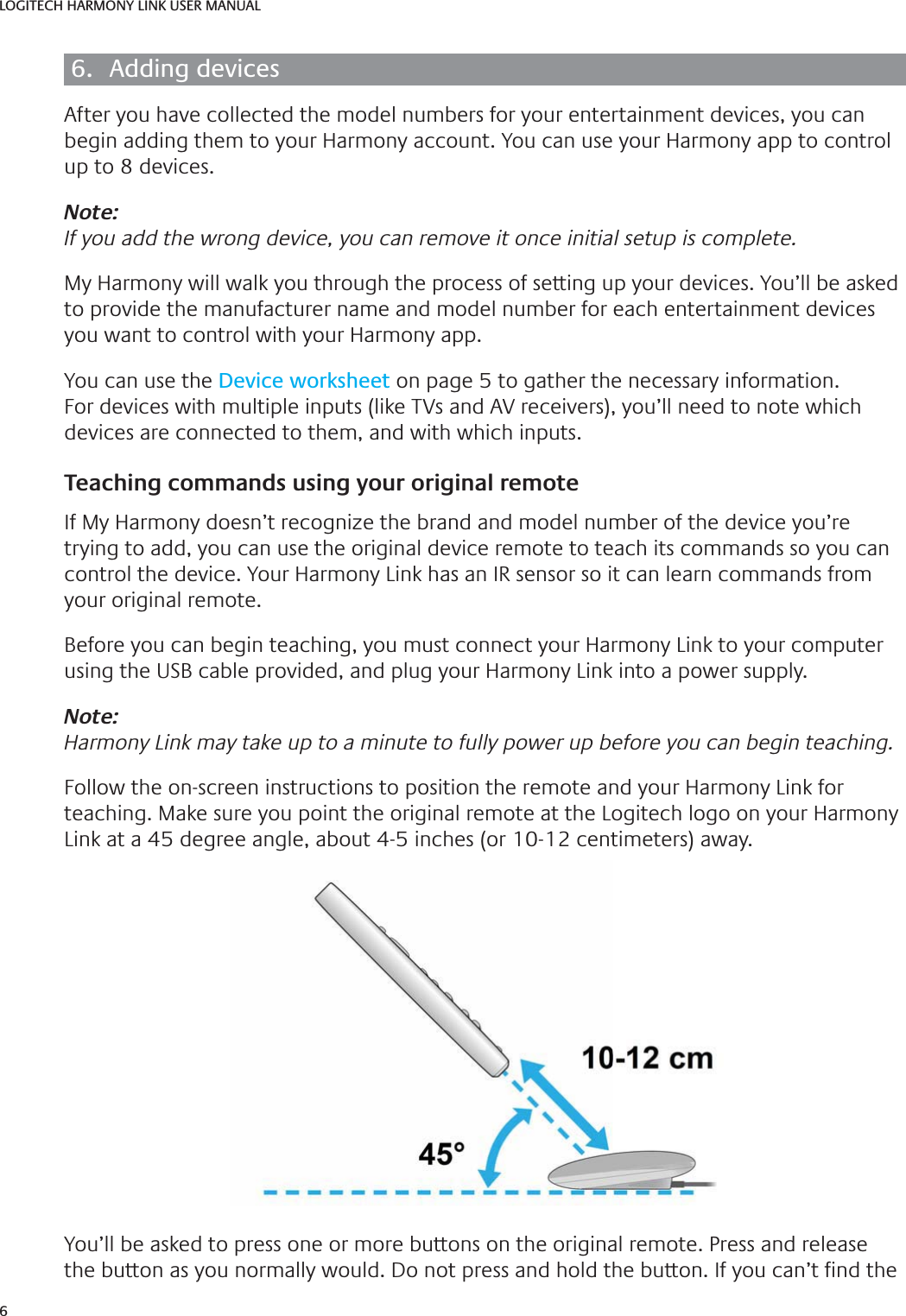 6LOGITECH HARMONY LINK USER MANUAL6.  Adding devicesAfter you have collected the model numbers for your entertainment devices, you can begin adding them to your Harmony account. You can use your Harmony app to control up to 8 devices.Note:If you add the wrong device, you can remove it once initial setup is complete.My Harmony will walk you through the process of setting up your devices. You’ll be asked to provide the manufacturer name and model number for each entertainment devices you want to control with your Harmony app.You can use the Device worksheet on page 5 to gather the necessary information. For devices with multiple inputs (like TVs and AV receivers), you’ll need to note which devices are connected to them, and with which inputs.Teaching commands using your original remoteIf My Harmony doesn’t recognize the brand and model number of the device you’re trying to add, you can use the original device remote to teach its commands so you can control the device. Your Harmony Link has an IR sensor so it can learn commands from your original remote.Before you can begin teaching, you must connect your Harmony Link to your computer using the USB cable provided, and plug your Harmony Link into a power supply.Note:Harmony Link may take up to a minute to fully power up before you can begin teaching.Follow the on-screen instructions to position the remote and your Harmony Link for teaching. Make sure you point the original remote at the Logitech logo on your Harmony Link at a 45 degree angle, about 4-5 inches (or 10-12 centimeters) away. You’ll be asked to press one or more buttons on the original remote. Press and release the button as you normally would. Do not press and hold the button. If you can’t  nd the 