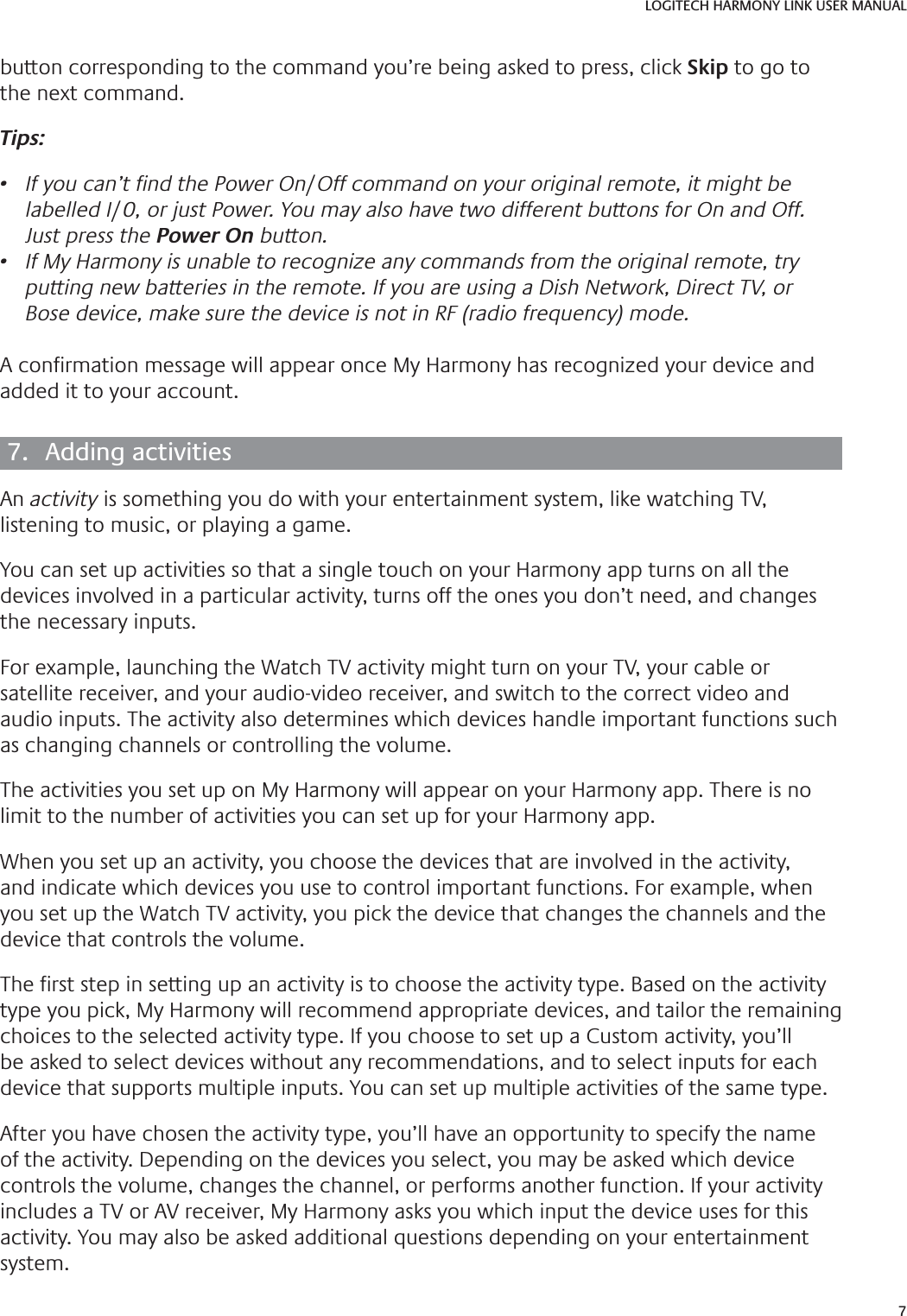 7LOGITECH HARMONY LINK USER MANUALbutton corresponding to the command you’re being asked to press, click Skip to go to the next command. Tips:•  If you can’t Ƃ nd the Power On/Off command on your original remote, it might be labelled I/0, or just Power. You may also have two different buttons for On and Off. Just press the Power On button.•  If My Harmony is unable to recognize any commands from the original remote, try putting new batteries in the remote. If you are using a Dish Network, Direct TV, or Bose device, make sure the device is not in RF (radio frequency) mode.A con rmation message will appear once My Harmony has recognized your device and added it to your account.7.  Adding activitiesAn activity is something you do with your entertainment system, like watching TV, listening to music, or playing a game.You can set up activities so that a single touch on your Harmony app turns on all the devices involved in a particular activity, turns off the ones you don’t need, and changes the necessary inputs. For example, launching the Watch TV activity might turn on your TV, your cable or satellite receiver, and your audio-video receiver, and switch to the correct video and audio inputs. The activity also determines which devices handle important functions such as changing channels or controlling the volume.The activities you set up on My Harmony will appear on your Harmony app. There is no limit to the number of activities you can set up for your Harmony app.When you set up an activity, you choose the devices that are involved in the activity, and indicate which devices you use to control important functions. For example, when you set up the Watch TV activity, you pick the device that changes the channels and the device that controls the volume.The  rst step in setting up an activity is to choose the activity type. Based on the activity type you pick, My Harmony will recommend appropriate devices, and tailor the remaining choices to the selected activity type. If you choose to set up a Custom activity, you’ll be asked to select devices without any recommendations, and to select inputs for each device that supports multiple inputs. You can set up multiple activities of the same type.After you have chosen the activity type, you’ll have an opportunity to specify the name of the activity. Depending on the devices you select, you may be asked which device controls the volume, changes the channel, or performs another function. If your activity includes a TV or AV receiver, My Harmony asks you which input the device uses for this activity. You may also be asked additional questions depending on your entertainment system.