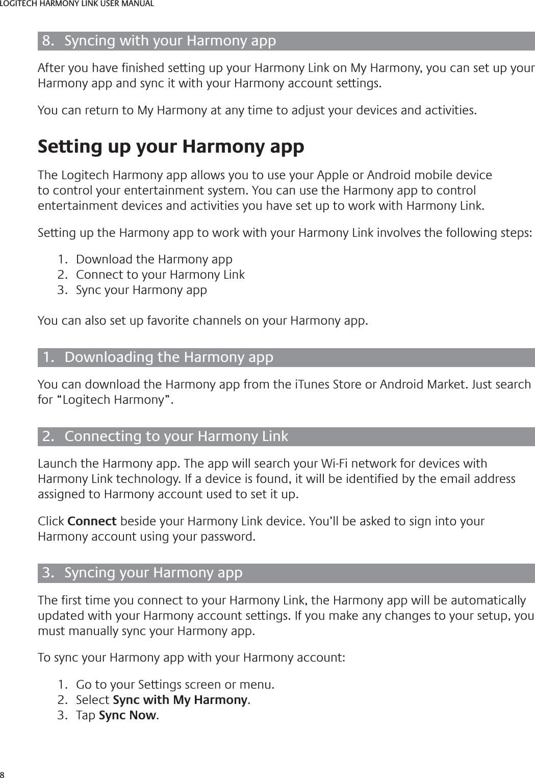 8LOGITECH HARMONY LINK USER MANUAL8.  Syncing with your Harmony appAfter you have  nished setting up your Harmony Link on My Harmony, you can set up your Harmony app and sync it with your Harmony account settings.You can return to My Harmony at any time to adjust your devices and activities. Setting up your Harmony appThe Logitech Harmony app allows you to use your Apple or Android mobile device to control your entertainment system. You can use the Harmony app to control entertainment devices and activities you have set up to work with Harmony Link.Setting up the Harmony app to work with your Harmony Link involves the following steps:1.  Download the Harmony app2.  Connect to your Harmony Link3.  Sync your Harmony appYou can also set up favorite channels on your Harmony app.1.  Downloading the Harmony appYou can download the Harmony app from the iTunes Store or Android Market. Just search for “Logitech Harmony”.2.  Connecting to your Harmony LinkLaunch the Harmony app. The app will search your Wi-Fi network for devices with Harmony Link technology. If a device is found, it will be identi ed by the email address assigned to Harmony account used to set it up.Click Connect beside your Harmony Link device. You’ll be asked to sign into your Harmony account using your password.3.  Syncing your Harmony appThe  rst time you connect to your Harmony Link, the Harmony app will be automatically updated with your Harmony account settings. If you make any changes to your setup, you must manually sync your Harmony app.To sync your Harmony app with your Harmony account:1.  Go to your Settings screen or menu.2. Select Sync with My Harmony.3. Tap Sync Now.