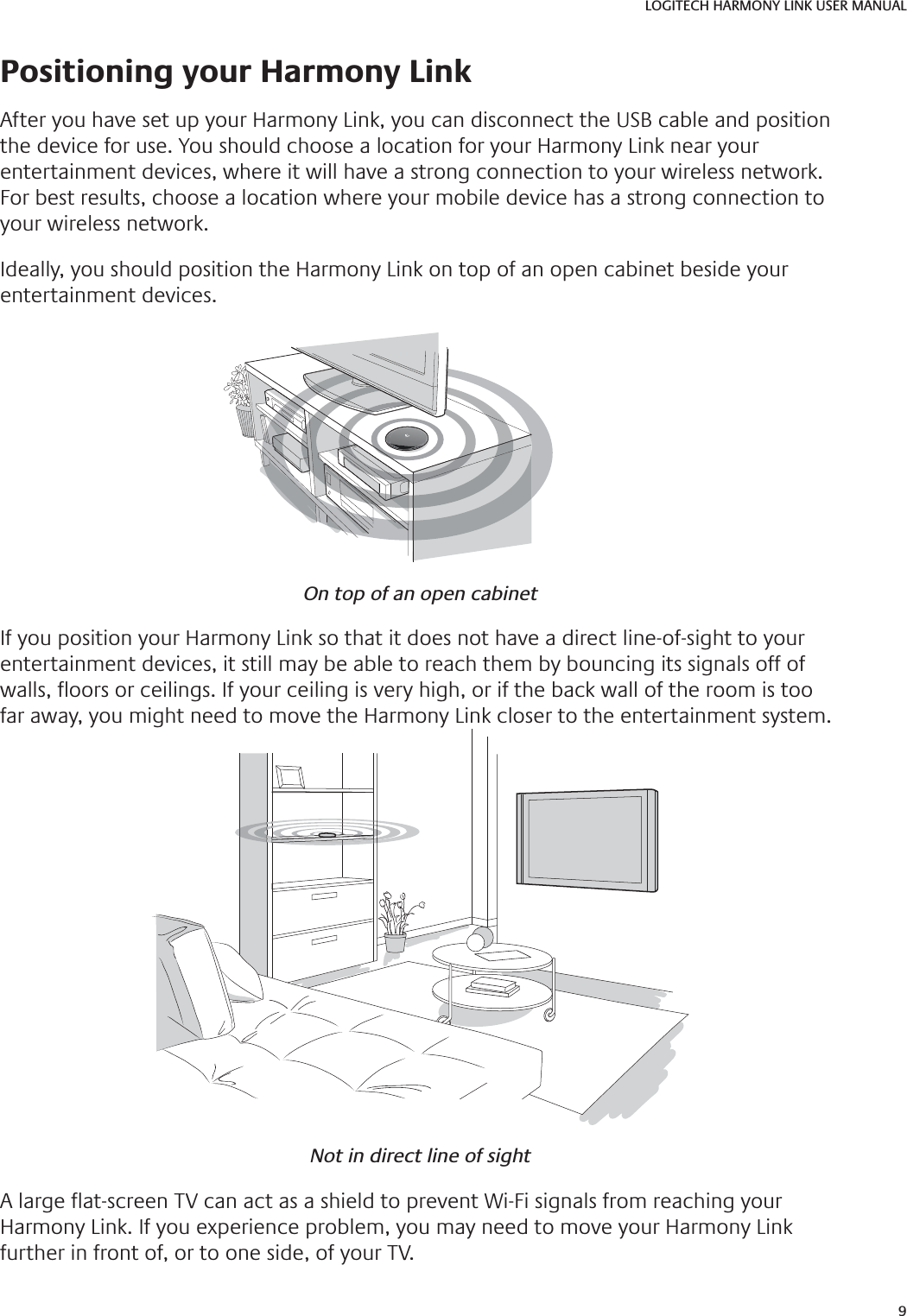 9LOGITECH HARMONY LINK USER MANUAL Positioning your Harmony LinkAfter you have set up your Harmony Link, you can disconnect the USB cable and position the device for use. You should choose a location for your Harmony Link near your entertainment devices, where it will have a strong connection to your wireless network. For best results, choose a location where your mobile device has a strong connection to your wireless network. Ideally, you should position the Harmony Link on top of an open cabinet beside your entertainment devices.On top of an open cabinetIf you position your Harmony Link so that it does not have a direct line-of-sight to your entertainment devices, it still may be able to reach them by bouncing its signals off of walls,  oors or ceilings. If your ceiling is very high, or if the back wall of the room is too far away, you might need to move the Harmony Link closer to the entertainment system.Not in direct line of sightA large  at-screen TV can act as a shield to prevent Wi-Fi signals from reaching your Harmony Link. If you experience problem, you may need to move your Harmony Link further in front of, or to one side, of your TV.