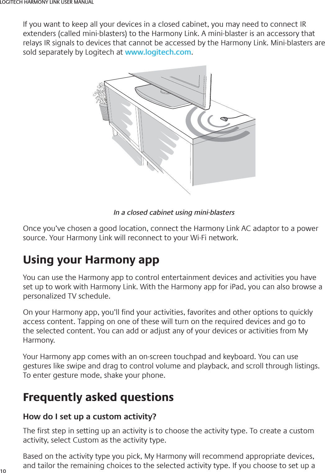 10LOGITECH HARMONY LINK USER MANUALIf you want to keep all your devices in a closed cabinet, you may need to connect IR extenders (called mini-blasters) to the Harmony Link. A mini-blaster is an accessory that relays IR signals to devices that cannot be accessed by the Harmony Link. Mini-blasters are sold separately by Logitech at www.logitech.com.In a closed cabinet using mini-blastersOnce you’ve chosen a good location, connect the Harmony Link AC adaptor to a power source. Your Harmony Link will reconnect to your Wi-Fi network. Using your Harmony appYou can use the Harmony app to control entertainment devices and activities you have set up to work with Harmony Link. With the Harmony app for iPad, you can also browse a personalized TV schedule.On your Harmony app, you’ll  nd your activities, favorites and other options to quickly access content. Tapping on one of these will turn on the required devices and go to the selected content. You can add or adjust any of your devices or activities from My Harmony.Your Harmony app comes with an on-screen touchpad and keyboard. You can use gestures like swipe and drag to control volume and playback, and scroll through listings. To enter gesture mode, shake your phone. Frequently asked questionsHow do I set up a custom activity?The  rst step in setting up an activity is to choose the activity type. To create a custom activity, select Custom as the activity type.Based on the activity type you pick, My Harmony will recommend appropriate devices, and tailor the remaining choices to the selected activity type. If you choose to set up a 