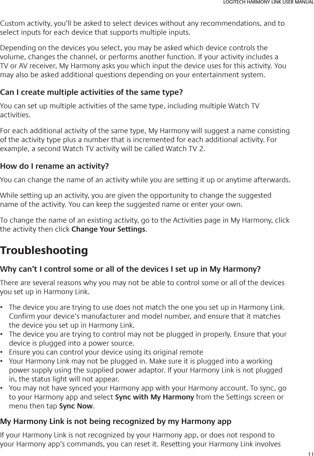 11LOGITECH HARMONY LINK USER MANUALCustom activity, you’ll be asked to select devices without any recommendations, and to select inputs for each device that supports multiple inputs.Depending on the devices you select, you may be asked which device controls the volume, changes the channel, or performs another function. If your activity includes a TV or AV receiver, My Harmony asks you which input the device uses for this activity. You may also be asked additional questions depending on your entertainment system.Can I create multiple activities of the same type?You can set up multiple activities of the same type, including multiple Watch TV activities.For each additional activity of the same type, My Harmony will suggest a name consisting of the activity type plus a number that is incremented for each additional activity. For example, a second Watch TV activity will be called Watch TV 2.How do I rename an activity?You can change the name of an activity while you are setting it up or anytime afterwards.While setting up an activity, you are given the opportunity to change the suggested name of the activity. You can keep the suggested name or enter your own. To change the name of an existing activity, go to the Activities page in My Harmony, click the activity then click Change Your Settings.  TroubleshootingWhy can’t I control some or all of the devices I set up in My Harmony?There are several reasons why you may not be able to control some or all of the devices you set up in Harmony Link.•  The device you are trying to use does not match the one you set up in Harmony Link. Con rm your device’s manufacturer and model number, and ensure that it matches the device you set up in Harmony Link. •  The device you are trying to control may not be plugged in properly. Ensure that your device is plugged into a power source.•  Ensure you can control your device using its original remote•  Your Harmony Link may not be plugged in. Make sure it is plugged into a working power supply using the supplied power adaptor. If your Harmony Link is not plugged in, the status light will not appear.•  You may not have synced your Harmony app with your Harmony account. To sync, go to your Harmony app and select Sync with My Harmony from the Settings screen or menu then tap Sync Now.My Harmony Link is not being recognized by my Harmony appIf your Harmony Link is not recognized by your Harmony app, or does not respond to your Harmony app’s commands, you can reset it. Resetting your Harmony Link involves 