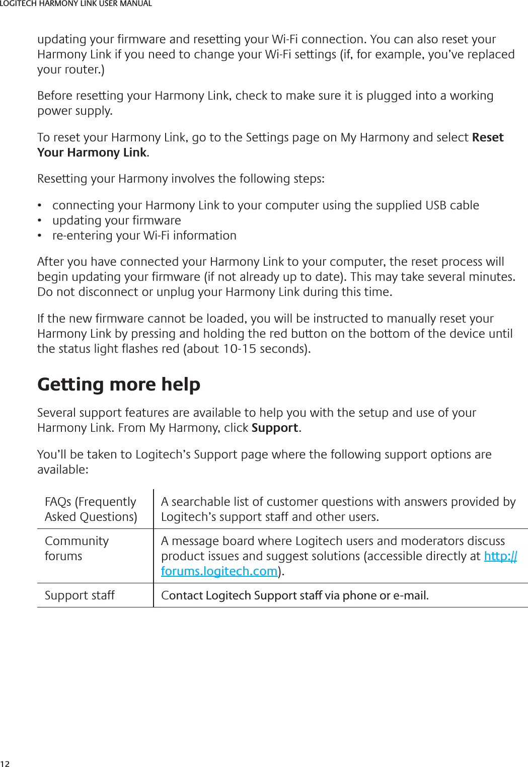 12LOGITECH HARMONY LINK USER MANUALupdating your  rmware and resetting your Wi-Fi connection. You can also reset your Harmony Link if you need to change your Wi-Fi settings (if, for example, you’ve replaced your router.) Before resetting your Harmony Link, check to make sure it is plugged into a working power supply.To reset your Harmony Link, go to the Settings page on My Harmony and select Reset Your Harmony Link.Resetting your Harmony involves the following steps:•  connecting your Harmony Link to your computer using the supplied USB cable•  updating your  rmware•  re-entering your Wi-Fi informationAfter you have connected your Harmony Link to your computer, the reset process will begin updating your  rmware (if not already up to date). This may take several minutes. Do not disconnect or unplug your Harmony Link during this time. If the new  rmware cannot be loaded, you will be instructed to manually reset your Harmony Link by pressing and holding the red button on the bottom of the device until the status light  ashes red (about 10-15 seconds).  Getting more helpSeveral support features are available to help you with the setup and use of your Harmony Link. From My Harmony, click Support.You’ll be taken to Logitech’s Support page where the following support options are available:FAQs (Frequently Asked Questions)A searchable list of customer questions with answers provided by Logitech’s support staff and other users.Community forumsA message board where Logitech users and moderators discuss product issues and suggest solutions (accessible directly at http://forums.logitech.com).Support staff Contact Logitech Support sta  via phone or e-mail. 