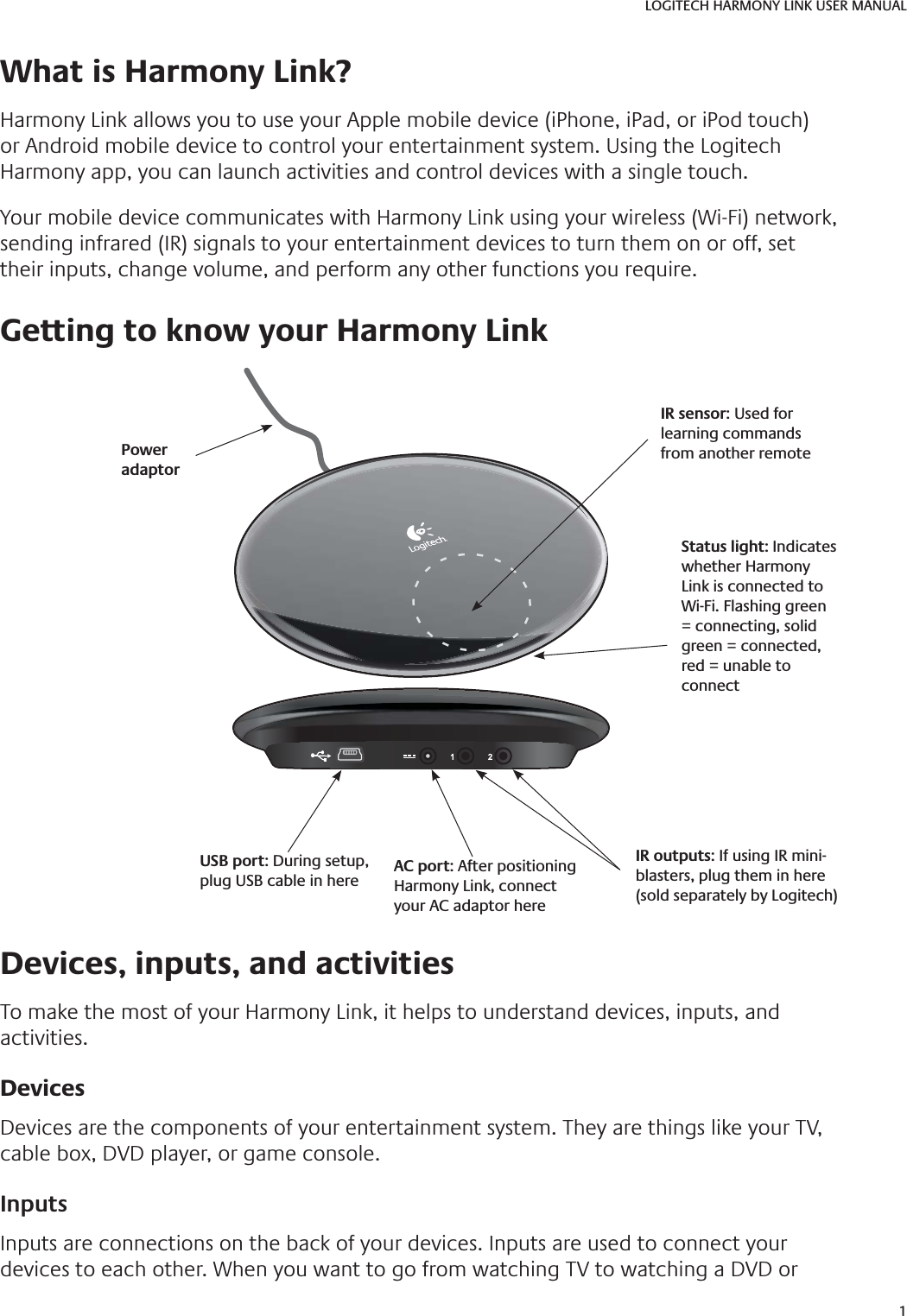 1LOGITECH HARMONY LINK USER MANUAL What is Harmony Link? Harmony Link allows you to use your Apple mobile device (iPhone, iPad, or iPod touch) or Android mobile device to control your entertainment system. Using the Logitech Harmony app, you can launch activities and control devices with a single touch. Your mobile device communicates with Harmony Link using your wireless (Wi-Fi) network, sending infrared (IR) signals to your entertainment devices to turn them on or off, set their inputs, change volume, and perform any other functions you require. Getting to know your Harmony LinkUSB port: During setup, plug USB cable in here AC port: After positioning Harmony Link, connect your AC adaptor hereIR outputs: If using IR mini-blasters, plug them in here (sold separately by Logitech)Status light: Indicates whether Harmony Link is connected to Wi-Fi. Flashing green = connecting, solid green = connected, red = unable to connect IR sensor: Used for learning commands from another remote Devices, inputs, and activitiesTo make the most of your Harmony Link, it helps to understand devices, inputs, and activities.Devices Devices are the components of your entertainment system. They are things like your TV, cable box, DVD player, or game console.InputsInputs are connections on the back of your devices. Inputs are used to connect your devices to each other. When you want to go from watching TV to watching a DVD or Poweradaptor