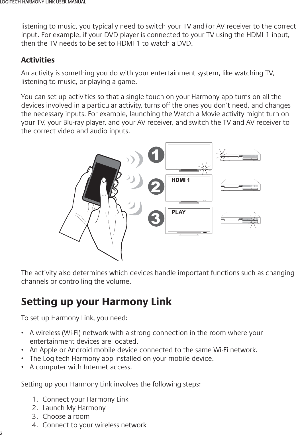 2LOGITECH HARMONY LINK USER MANUALlistening to music, you typically need to switch your TV and/or AV receiver to the correct input. For example, if your DVD player is connected to your TV using the HDMI 1 input, then the TV needs to be set to HDMI 1 to watch a DVD.ActivitiesAn activity is something you do with your entertainment system, like watching TV, listening to music, or playing a game.You can set up activities so that a single touch on your Harmony app turns on all the devices involved in a particular activity, turns off the ones you don’t need, and changes the necessary inputs. For example, launching the Watch a Movie activity might turn on your TV, your Blu-ray player, and your AV receiver, and switch the TV and AV receiver to the correct video and audio inputs. HDMI 1PLAY--:--  --:--0:00  0:000:00  1:10123The activity also determines which devices handle important functions such as changing channels or controlling the volume. Setting up your Harmony LinkTo set up Harmony Link, you need:•  A wireless (Wi-Fi) network with a strong connection in the room where your entertainment devices are located.•  An Apple or Android mobile device connected to the same Wi-Fi network.•  The Logitech Harmony app installed on your mobile device.•  A computer with Internet access.Setting up your Harmony Link involves the following steps:1.  Connect your Harmony Link2.  Launch My Harmony3.  Choose a room4.  Connect to your wireless network