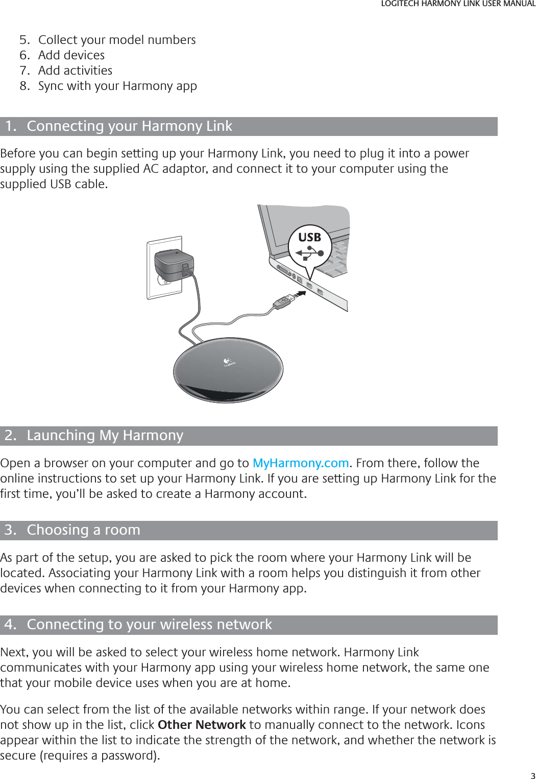 3LOGITECH HARMONY LINK USER MANUAL5.  Collect your model numbers6. Add devices7. Add activities8.  Sync with your Harmony app1.  Connecting your Harmony LinkBefore you can begin setting up your Harmony Link, you need to plug it into a power supply using the supplied AC adaptor, and connect it to your computer using the supplied USB cable.2.  Launching My HarmonyOpen a browser on your computer and go to MyHarmony.com. From there, follow the online instructions to set up your Harmony Link. If you are setting up Harmony Link for the  rst time, you’ll be asked to create a Harmony account.3.  Choosing a roomAs part of the setup, you are asked to pick the room where your Harmony Link will be located. Associating your Harmony Link with a room helps you distinguish it from other devices when connecting to it from your Harmony app.4.  Connecting to your wireless networkNext, you will be asked to select your wireless home network. Harmony Link communicates with your Harmony app using your wireless home network, the same one that your mobile device uses when you are at home. You can select from the list of the available networks within range. If your network does not show up in the list, click Other Network to manually connect to the network. Icons appear within the list to indicate the strength of the network, and whether the network is secure (requires a password).