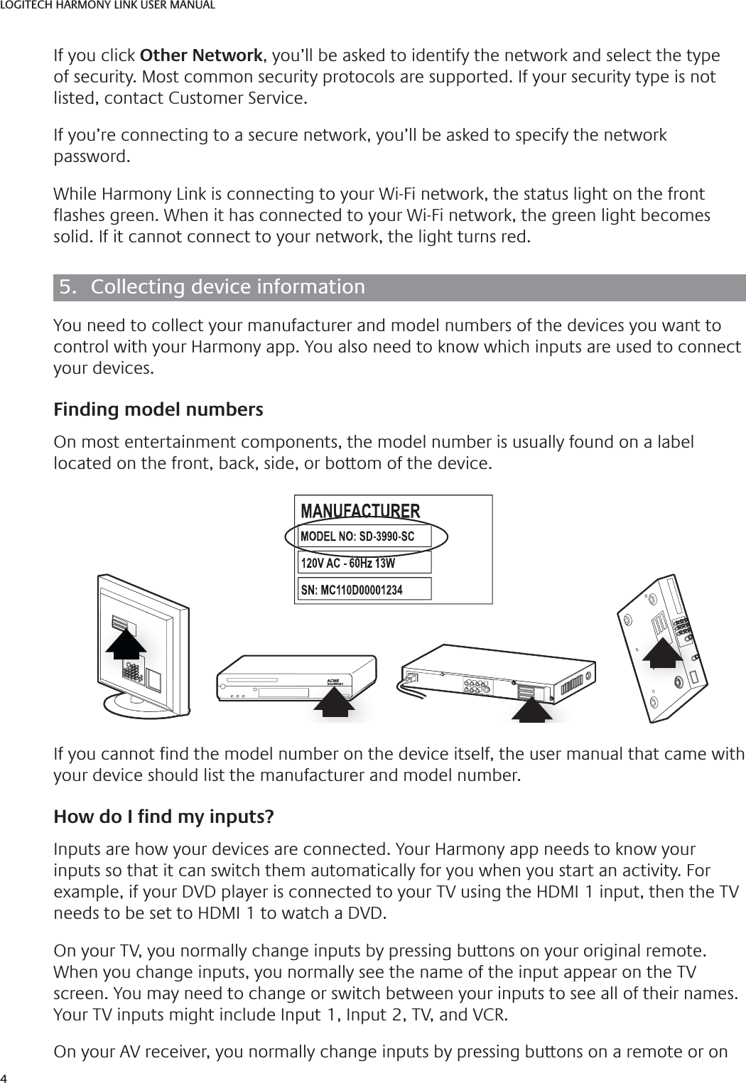 4LOGITECH HARMONY LINK USER MANUALIf you click Other Network, you’ll be asked to identify the network and select the type of security. Most common security protocols are supported. If your security type is not listed, contact Customer Service.If you’re connecting to a secure network, you’ll be asked to specify the network password.WhileHarmony Link is connecting to your Wi-Fi network, thestatus light on the front  ashes green. When it has connected to your Wi-Fi network, the green light becomes solid. Ifitcannot connect to your network, the light turns red.5.  Collecting device informationYou need to collect your manufacturer and model numbers of the devices you want to control with your Harmony app. You also need to know which inputs are used to connect your devices.  Finding model numbersOn most entertainment components, the model number is usually found on a label located on the front, back, side, or bottom of the device.ACMESD-3990-SCIf you cannot  nd the model number on the device itself, the user manual that came with your device should list the manufacturer and model number.How do I Ƃ nd my inputs?Inputs are how your devices are connected. Your Harmony app needs to know your inputs so that it can switch them automatically for you when you start an activity. For For example, if your DVD player is connected to your TV using the HDMI 1 input, then the TV example, if your DVD player is connected to your TV using the HDMI 1 input, then the TV needs to be set to HDMI 1 to watch a DVD.needs to be set to HDMI 1 to watch a DVD.On your TV, you normally change inputs by pressing buttons on your original remote. When you change inputs, you normally see the name of the input appear on the TV screen. You may need to change or switch between your inputs to see all of their names. Your TV inputs might include Input 1, Input 2, TV, and VCR.On your AV receiver, you normally change inputs by pressing buttons on a remote or on 