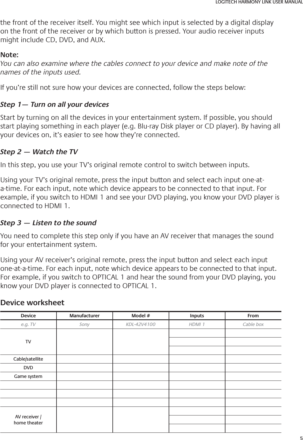 5LOGITECH HARMONY LINK USER MANUALthe front of the receiver itself. You might see which input is selected by a digital display on the front of the receiver or by which button is pressed. Your audio receiver inputs might include CD, DVD, and AUX.Note: You can also examine where the cables connect to your device and make note of the names of the inputs used.If you’re still not sure how your devices are connected, follow the steps below:Step 1— Turn on all your devicesStart by turning on all the devices in your entertainment system. If possible, you should start playing something in each player (e.g. Blu-ray Disk player or CD player). By having all your devices on, it’s easier to see how they’re connected.Step 2 — Watch the TVIn this step, you use your TV’s original remote control to switch between inputs.Using your TV’s original remote, press the input button and select each input one-at-a-time. For each input, note which device appears to be connected to that input. For example, if you switch to HDMI 1 and see your DVD playing, you know your DVD player is connected to HDMI 1.Step 3 — Listen to the soundYou need to complete this step only if you have an AV receiver that manages the sound for your entertainment system. Using your AV receiver’s original remote, press the input button and select each input one-at-a-time. For each input, note which device appears to be connected to that input. For example, if you switch to OPTICAL 1 and hear the sound from your DVD playing, you know your DVD player is connected to OPTICAL 1. Device worksheet Device Manufacturer Model # Inputs Frome.g. TV Sony KDL-42V4100 HDMI 1 Cable boxTVCable/satelliteDVDGame systemAV receiver /home theater